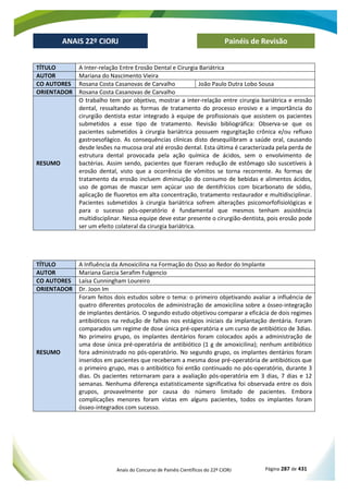 Anais do Concurso de Painéis Científicos do 22º CIORJ Página 287 de 431
ANAIS 22º CIORJ
ANAIS 22º CIORJ Painéis de Revisão
TÍTULO A Inter-relação Entre Erosão Dental e Cirurgia Bariátrica
AUTOR Mariana do Nascimento Vieira
CO AUTORES Rosana Costa Casanovas de Carvalho João Paulo Dutra Lobo Sousa
ORIENTADOR Rosana Costa Casanovas de Carvalho
RESUMO
O trabalho tem por objetivo, mostrar a inter-relação entre cirurgia bariátrica e erosão
dental, ressaltando as formas de tratamento do processo erosivo e a importância do
cirurgião dentista estar integrado à equipe de profissionais que assistem os pacientes
submetidos a esse tipo de tratamento. Revisão bibliográfica: Observa-se que os
pacientes submetidos à cirurgia bariátrica possuem regurgitação crônica e/ou refluxo
gastroesofágico. As consequências clínicas disto desequilibram a saúde oral, causando
desde lesões na mucosa oral até erosão dental. Esta última é caracterizada pela perda de
estrutura dental provocada pela ação química de ácidos, sem o envolvimento de
bactérias. Assim sendo, pacientes que fizeram redução de estômago são suscetíveis à
erosão dental, visto que a ocorrência de vômitos se torna recorrente. As formas de
tratamento da erosão incluem diminuição do consumo de bebidas e alimentos ácidos,
uso de gomas de mascar sem açúcar uso de dentifrícios com bicarbonato de sódio,
aplicação de fluoretos em alta concentração, tratamento restaurador e multidisciplinar.
Pacientes submetidos à cirurgia bariátrica sofrem alterações psicomorfofisiológicas e
para o sucesso pós-operatório é fundamental que mesmos tenham assistência
multidisciplinar. Nessa equipe deve estar presente o cirurgião-dentista, pois erosão pode
ser um efeito colateral da cirurgia bariátrica.
TÍTULO A Influência da Amoxicilina na Formação do Osso ao Redor do Implante
AUTOR Mariana Garcia Serafim Fulgencio
CO AUTORES Laísa Cunningham Loureiro
ORIENTADOR Dr. Joon Im
RESUMO
Foram feitos dois estudos sobre o tema: o primeiro objetivando avaliar a influência de
quatro diferentes protocolos de administração de amoxicilina sobre a ósseo-integração
de implantes dentários. O segundo estudo objetivou comparar a eficácia de dois regimes
antibióticos na redução de falhas nos estágios iniciais da implantação dentária. Foram
comparados um regime de dose única pré-operatória e um curso de antibiótico de 3dias.
No primeiro grupo, os implantes dentários foram colocados após a administração de
uma dose única pré-operatória de antibiótico (1 g de amoxicilina); nenhum antibiótico
fora administrado no pós-operatório. No segundo grupo, os implantes dentários foram
inseridos em pacientes que receberam a mesma dose pré-operatória de antibióticos que
o primeiro grupo, mas o antibiótico foi então continuado no pós-operatório, durante 3
dias. Os pacientes retornaram para a avaliação pós-operatória em 3 dias, 7 dias e 12
semanas. Nenhuma diferença estatisticamente significativa foi observada entre os dois
grupos, provavelmente por causa do número limitado de pacientes. Embora
complicações menores foram vistas em alguns pacientes, todos os implantes foram
ósseo-integrados com sucesso.
 