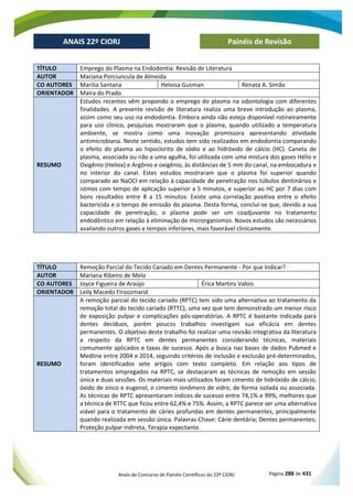 Anais do Concurso de Painéis Científicos do 22º CIORJ Página 288 de 431
ANAIS 22º CIORJ
ANAIS 22º CIORJ Painéis de Revisão
TÍTULO Emprego do Plasma na Endodontia: Revisão de Literatura
AUTOR Mariana Porciuncula de Almeida
CO AUTORES Marilia Santana Heloisa Gusman Renata A. Simão
ORIENTADOR Maíra do Prado
RESUMO
Estudos recentes vêm propondo o emprego do plasma na odontologia com diferentes
finalidades. A presente revisão de literatura realiza uma breve introdução ao plasma,
assim como seu uso na endodontia. Embora ainda não esteja disponível rotineiramente
para uso clínico, pesquisas mostraram que o plasma, quando utilizado a temperatura
ambiente, se mostra como uma inovação promissora apresentando atividade
antimicrobiana. Neste sentido, estudos tem sido realizados em endodontia comparando
o efeito do plasma ao hipoclorito de sódio e ao hidróxido de cálcio (HC). Caneta de
plasma, associada ou não a uma agulha, foi utilizada com uma mistura dos gases Hélio e
Oxigênio (Heliox) e Argônio e oxigênio, às distâncias de 5 mm do canal, na embocadura e
no interior do canal. Estes estudos mostraram que o plasma foi superior quando
comparado ao NaOCl em relação à capacidade de penetração nos túbulos dentinários e
istmos com tempo de aplicação superior a 5 minutos, e superior ao HC por 7 dias com
bons resultados entre 8 a 15 minutos. Existe uma correlação positiva entre o efeito
bactericida e o tempo de emissão do plasma. Desta forma, conclui-se que, devido a sua
capacidade de penetração, o plasma pode ser um coadjuvante no tratamento
endodôntico em relação à eliminação de microrganismos. Novos estudos são necessários
avaliando outros gases e tempos inferiores, mais favorável clinicamente.
TÍTULO Remoção Parcial do Tecido Cariado em Dentes Permanente - Por que Indicar?
AUTOR Mariana Ribeiro de Melo
CO AUTORES Joyce Figueira de Araújo Érica Martins Valois
ORIENTADOR Leily Macedo Firoozmand
RESUMO
A remoção parcial do tecido cariado (RPTC) tem sido uma alternativa ao tratamento da
remoção total do tecido cariado (RTTC), uma vez que tem demonstrado um menor risco
de exposição pulpar e complicações pós-operatórias. A RPTC é bastante indicada para
dentes decíduos, porém poucos trabalhos investigam sua eficácia em dentes
permanentes. O objetivo deste trabalho foi realizar uma revisão integrativa da literatura
a respeito da RPTC em dentes permanentes considerando técnicas, materiais
comumente aplicados e taxas de sucesso. Após a busca nas bases de dados Pubmed e
Medline entre 2004 e 2014, seguindo critérios de inclusão e exclusão pré-determinados,
foram identificados sete artigos com texto completo. Em relação aos tipos de
tratamentos empregados na RPTC, se destacaram as técnicas de remoção em sessão
única e duas sessões. Os materiais mais utilizados foram cimento de hidróxido de cálcio,
óxido de zinco e eugenol, e cimento ionômero de vidro, de forma isolada ou associada.
As técnicas de RPTC apresentaram índices de sucesso entre 74,1% e 99%, melhores que
a técnica de RTTC que ficou entre 62,4% e 75%. Assim, a RPTC parece ser uma alternativa
viável para o tratamento de cáries profundas em dentes permanentes, principalmente
quando realizada em sessão única. Palavras-Chave: Cárie dentária; Dentes permanentes;
Proteção pulpar indireta, Terapia expectante.
 