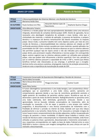 Anais do Concurso de Painéis Científicos do 22º CIORJ Página 289 de 431
ANAIS 22º CIORJ
ANAIS 22º CIORJ Painéis de Revisão
TÍTULO A Biocompatibilidade dos Sistemas Adesivos: uma Revisão da Literatura
AUTOR Marianna Falcão Silva
CO AUTORES Paulo Cardoso Lins Filho
Alexandre Batista Lopes do
Nascimento
Stephanie Queiroz Chagas
ORIENTADOR Hilcia Mezzalira Teixeira
RESUMO
A dentina e o tecido pulpar são mais apropriadamente abordados como uma estrutura
integrada, denominada de complexo dentino-pulpar (CDP). Diante de agressões, faz-se
necessária uma abordagem terapêutica de proteção a esses tecidos, visto que a
citotoxidade dos materiais, o método de aplicação, a presença de bactérias, o preparo
dentário e a espessura de dentina remanescente são fatores envolvidos na resposta
pulpar. Desse modo, o presente trabalho tem como objetivo avaliar, por meio de uma
revisão da literatura, a biocompatibilidade dos sistemas adesivos em relação ao CDP
verificando possíveis efeitos nocivos causados por esses materiais, quando aplicados nas
proximidades do CDP. Com a revisão da literatura observou-se que os sistemas adesivos
não permitem qualquer tipo de reparo celular e não são indicados para capeamento
pulpar direto, pois promovem reações inflamatórias e necrose pulpar. Em contrapartida
alguns autores sugerem que os sistemas adesivos podem ser utilizados para proteção
pulpar, visto que podem selar eficazmente a dentina superficial. Com isso, percebe-se
que os sistemas adesivos possuem a capacidade de irritar o CDP e, mesmo que efeitos
benéficos tenham sido relacionados ao seu emprego, é preferível que o cirurgião-
dentista tenha uma postura cautelosa, empregando materiais de proteção previamente,
tendo em vista a importância da manutenção da saúde do CDP.
TÍTULO Tratamento Conservador do Queratocisto Odontogênico: Revisão de Literatura
AUTOR Marília Melo Fernandes
CO AUTORES
Maria Cleusa Aires Santos
Xavier
Thiago Lima Sales Eveline Turatti
ORIENTADOR Saulo Ellery Santos
RESUMO
O Tumor odontogênico queratocístico é uma lesão benigna, com características clínico-
patológicas que se assemelham a uma lesão cística, porém, apresenta um
comportamento agressivo devido a sua taxa de recorrência, geralmente acomete a
região posterior da mandíbula de pacientes adultos jovens. Acredita-se que ele se
desenvolve a partir de restos da lâmina dentária. Radiograficamente se apresenta como
uma lesão radiolúcida, bem delimitada, geralmente unilocular. Devido a sua
agressividade, tem-se buscado métodos conservadores de tratamento, além da
enucleação ou ressecção, a fim de expor o paciente a uma terapia com melhor
prognóstico. A descompressão é uma técnica conservadora de tratamento com a
finalidade de diminuir a pressão no interior da lesão, fazendo com que esta reduza
gradativamente o seu tamanho. Desta forma, se for necessária a remoção cirúrgica do
tumor haverá menor comprometimento dos tecidos adjacentes, melhor recuperação pós
cirúrgica do paciente e menor morbidade. O objetivo desse trabalho é realizar uma
revisão de literatura sobre a descompressão no tratamento desta entidade, onde foram
utilizadas as palavras-chave: queratocisto, descompressão e tratamento conservador e
seus respectivos correspondentes em inglês na base de dados Pubmed entre os anos
2010-2014 e ilustrar a técnica com imagens tomográficas de casos clínicos em que foi
realizado a descompressão.
 