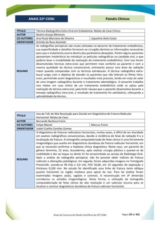 Anais do Concurso de Painéis Científicos do 22º CIORJ Página 29 de 431
ANAIS 22º CIORJ
ANAIS 22º CIORJ Painéis Clínicos
TÍTULO Técnica Radiográfica Extra Oral em Endodontia: Relato de Caso Clínico
AUTOR Beatriz Araujo Menezes
CO AUTORES Ana Paula Marciano de Oliveira Jaqueline Ávila Costa
ORIENTADOR Arlindo da Rosa Azevedo
RESUMO
As radiografias periapicais são muito utilizadas no decorrer do tratamento endodôntico,
sua especificidade e detalhes fornecem ao cirurgião-dentista as informações necessárias
para que o tratamento ocorra dentro dos parâmetros desejados. Porém alguns pacientes
apresentam intolerância ao introduzir as películas radiográficas na cavidade oral, o que
poderia levar a inviabilidade da realização do tratamento endodôntico. Com isso foram
desenvolvidas técnicas extra-orais que permitem mais conforto ao paciente e com a
mesma qualidade da técnica convencional, entretanto possui uma dose de radiação
maior quando comparadas com as técnicas extrabucais. A técnica radiográfica extra-
bucal surgiu com o objetivo de atender os pacientes que não toleram os filmes intra-
orais, permitindo assim diagnósticos e resultados mais precisos, tendo em vista do valor
de uma imagem radiográfica durante o tratamento odontológico. O presente trabalho
visa relatar um caso clínico de um tratamento endodôntico onde se optou pela
realização da técnica extra-oral, pela forte náusea que o paciente desenvolvia durante a
tomada radiográfica intra-oral, o resultado do tratamento foi satisfatório, reforçando a
aplicabilidade da técnica.
TÍTULO
Uso de Tcfc de Alta Resolução para Dúvida em Diagnóstico de Fratura Radicular
Horizontal: Relato de Caso.
AUTOR Bernardo Barbosa Freire
CO AUTORES Felipe Maciel Marcus Freire
ORIENTADOR Izabel Coelho Camões Gomes
RESUMO
O diagnóstico de fraturas radiculares horizontais, muitas vezes, é difícil de ser elucidado
em exames radiográficos convencionais, devido à incidência do feixe de radiação X e a
localização da fratura. A tomografia computadorizada de feixe cônico é uma ferramenta
imaginológica que auxilia em diagnósticos duvidosos de fratura radicular horizontal, em
que se necessita confirmar a hipótese clínica diagnóstica. Neste caso, um paciente do
gênero feminino, 52 anos, leucoderma, após realizar cirurgia plástica e queixar-se de
mobilidade e dor ao toque no dente 31 foi encaminhada ao serviço de Radiologia Oral.
Após a análise da radiografia periapical, não foi possível obter indícios de fratura
radicular e alterações patológicas. Em seguida, foram adquiridas imagens no Tomógrafo
Prexion3D, usando-se 90 kVp e 4,0 mA, FOV 56,00, em 19 segundos de exposição e
thickness 0,100 mm. No estudo foi identificado uma linha de fratura tanto oblíqua
quanto horizontal na região mediana para apical da raiz. Para tal análise foram
examinadas imagens axiais, sagitais e coronais. A reconstrução em 3ª dimensão
corroborou os achados imaginológicos. Desta forma, a utilização da tomografia
computadorizada de feixe cônico de alta resolução é um valoroso recurso para se
localizar e concluir diagnósticos duvidosos de fratura radicular horizontal.
 