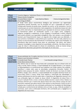 Anais do Concurso de Painéis Científicos do 22º CIORJ Página 292 de 431
ANAIS 22º CIORJ
ANAIS 22º CIORJ Painéis de Revisão
TÍTULO Enxertos Alógenos: Substitutos Ósseos na Implantodontia
AUTOR Mayara Gomes Evangelista
CO AUTORES Amanda Ribeiro Cabral Jeter Bochnia Ribeiro Osmar de Agostinho Neto
ORIENTADOR Elson Braga de Mello
RESUMO
O tecido ósseo possui características biológicas que promovem sua regeneração
espontânea quando lesionado, mas há situações em que a capacidade de reparo é
limitada pelo tamanho da perda óssea. Quando isso ocorre, se faz necessário o uso de
enxertos para um correto tratamento e bom prognóstico. Os substitutos ósseos tem sido
uma ótima alternativa na implantodontia para reposição de estruturas ósseas perdidas.
Os biomateriais podem ser classificados quanto a sua origem como: autógenos,
alógenos, xenógenos e aloplásticos. O osso autógeno é considerado o melhor material
para enxerto devido à sua capacidade osteogênica. Mas, nem sempre a sua utilização é
possível, pois frequentemente requer um segundo sítio cirúrgico para sua obtenção, o
que aumenta a morbidade e o desconforto para o paciente. Por esta razão, observa-se o
avanço na área de pesquisa dos biomateriais na tentativa de superar essas limitações. O
biomaterial ideal para enxertia óssea deve ser esterilizável, não tóxico, não induzir
resposta imunológica e estar disponível em quantidades suficientes. Este deve ainda ser
capaz de induzir a diferenciação de células em osteoblastos, sendo ao mesmo tempo
gradualmente absorvível, para permitir a formação de um novo osso.
TÍTULO Responsabilidade dos Cirurgiões-dentistas Frente Aos Maus-tratos Contra a Criança
AUTOR Mayara Luana Gonsalves Lamedica
CO AUTORES Fernanda Couto Thomaz Luis Eduardo Lamego Velasco
ORIENTADOR Arlete Maria Gomes Oliveira
RESUMO
Nos últimos anos os casos de maus-tratos têm aumentado não só no Brasil como em
todo o mundo. Neste contexto, a responsabilidade do Cirurgião-Dentista e, em especial,
os Odontopediatras e os profissionais que trabalham com saúde coletiva é de suspeitar,
identificar e relatar estes casos às autoridades competentes (Conselho Tutelar). O
objetivo desta pesquisa foi avaliar, mediante revisão da literatura nas bases de dados
Medline, Google, Lilacs e Bireme, a responsabilidade dos Cirurgiões-Dentistas frente aos
maus-tratos contra a criança, tendo como objetivo a informação dos odontólogos e
demais profissionais da área da saúde sobre a importância do diagnóstico precoce e de
suas atribuições legais em relação ao abuso infantil. O diagnóstico de abuso físico e
sexual é realizado frente a sinais e sintomas obtidos durante o exame clínico. Relatos na
literatura afirmam que a maioria dos abusos físicos tem como vítimas crianças do sexo
masculino, enquanto que abuso sexual é mais intenso no sexo feminino. Conlui-se com a
pesquisa que a ausência de uma orientação profissional nas Faculdades de Odontologia
voltada para o conhecimento do indivíduo como um todo, ou seja, a falta de acuidade na
anamnese, assim como as disfunções familiares, têm contribuído para a negligência no
diagnóstico de maus-tratos.
 
