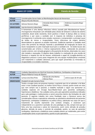 Anais do Concurso de Painéis Científicos do 22º CIORJ Página 293 de 431
ANAIS 22º CIORJ
ANAIS 22º CIORJ Painéis de Revisão
TÍTULO Considerações Gerais Sobre as Manifestações Bucais da Hanseníase
AUTOR Mayara Ricardo Moraes
CO AUTORES Adriane Romeiro Bispo
Amanda Alves Feitosa
Batista
Andressa Lissandra Bispo
Melo
ORIENTADOR José de Amorim Lisboa Neto
RESUMO
A hanseníase é uma doença infecciosa crônica causada pelo Mycobacterium leprae,
microrganismo intracelular com afinidade pelas células de Schwann e células do sistema
endotelial, álcool ácido resistente, Gram positivo e móvel. A doença afeta os nervos
periféricos e por vezes a cavidade oral. A resposta do indivíduo à presença do
microrganismo é conhecida como estados reacionais e compreendem a principal causa
de lesões de nervos e incapacidades. Focos infecciosos de origem dentária
desencadeiam ou agravam os estados reacionais. Evidências apontam a cavidade nasal
como sítio primário da infecção, havendo a possibilidade de emigração do bacilo via
ducto nasopalatino ou pela respiração bucal para a cavidade oral. As lesões bucais são
caracterizadas por eritema e intenso espessamento difuso, reabsorção do processo
maxilar anterior, com retração gengival e afrouxamento de dentes, observadas nos casos
não tratados e avançados. O objetivo deste trabalho é a realização de uma revisão da
literatura a respeito do mal de Hansen, enfatizando o papel do cirurgião-dentista no
diagnóstico precoce e como parte integrante de uma equipe multidisciplinar envolvida
com tratamento e cuidados adicionais, para que sejam prevenidas ou minoradas as
incapacidades e os estados reacionais.
TÍTULO Cuidados Operatórios em Cbmf de Pacientes Diabéticos, Cardiopatas e Hipertensos
AUTOR Mayara Roberta França de Oliveira
CO AUTORES Larissa Lívia Silva Pinto
Renata de Lima Ramos
Alencar Rosa
Leticia Lopes de Arruda
ORIENTADOR Elizabeth Arruda Carneiro Ponzi
RESUMO
Tendo a cirurgia como um processo invasivo, o paciente que irá se submeter a tal deve
estar o mais saudável possível, na melhor forma física e mental, porém tendo em vista
que nem sempre isso é possível, o trabalho realizado a seguir visa apresentar os
cuidados especiais em Cirurgia Buco-Maxilo-Facial para pacientes cardiopatas,
hipertensos e diabéticos. Tais cuidados como, pré e pós-operatório anestésicos indicados
para cada patologia e medicamentos a serem prescritos dentro das limitações de cada
paciente. O seguinte trabalho tem como finalidade rever a literatura acerca das
considerações clínicas e operatórias relevantes ao satisfatório atendimento de pacientes
hipertensos, cardiopatas e diabéticos na prática clínica, sobretudo nos casos em que o
tratamento de escolha represente uma conduta cirúrgica, e esclarecer que
independente se o paciente é portador de uma patologia ou não, sempre terá que ser
feita uma boa anamnese e plano de tratamento, assim como aferição de pressão,
glicemia, aferição do pulso e controle da ansiedade, porém, no caso de pacientes
cardiopatas, hipertensos e diabéticos esses cuidados devem ser redobrados, para evitar
complicações tanto no pré-operatório, quanto no pós operatório.
 
