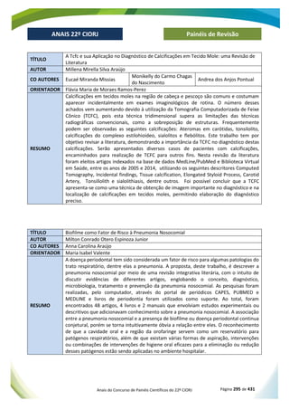 Anais do Concurso de Painéis Científicos do 22º CIORJ Página 295 de 431
ANAIS 22º CIORJ
ANAIS 22º CIORJ Painéis de Revisão
TÍTULO
A Tcfc e sua Aplicação no Diagnóstico de Calcificações em Tecido Mole: uma Revisão de
Literatura
AUTOR Millena Mirella Silva Araújo
CO AUTORES Eucaé Miranda Missias
Monikelly do Carmo Chagas
do Nascimento
Andrea dos Anjos Pontual
ORIENTADOR Flávia Maria de Moraes Ramos-Perez
RESUMO
Calcificações em tecidos moles na região de cabeça e pescoço são comuns e costumam
aparecer incidentalmente em exames imaginológicos de rotina. O número desses
achados vem aumentando devido à utilização da Tomografia Computadorizada de Feixe
Cônico (TCFC), pois esta técnica tridimensional supera as limitações das técnicas
radiográficas convencionais, como a sobreposição de estruturas. Frequentemente
podem ser observadas as seguintes calcificações: Ateromas em carótidas, tonsilolito,
calcificações do complexo estilohioideo, sialolitos e flebólitos. Este trabalho tem por
objetivo revisar a literatura, demonstrando a importância da TCFC no diagnóstico destas
calcificações. Serão apresentados diversos casos de pacientes com calcificações,
encaminhados para realização de TCFC para outros fins. Nesta revisão da literatura
foram eleitos artigos indexados na base de dados MedLine/PubMed e Biblioteca Virtual
em Saúde, entre os anos de 2005 e 2014, utilizando os seguintes descritores Computed
Tomography, Incidental findings, Tissue calcification, Elongated Styloid Process, Carotid
Artery, Tonsillolith e sialolithiasis, dentre outros. Foi possível concluir que a TCFC
apresenta-se como uma técnica de obtenção de imagem importante no diagnóstico e na
localização de calcificações em tecidos moles, permitindo elaboração do diagnóstico
preciso.
TÍTULO Biofilme como Fator de Risco à Pneumonia Nosocomial
AUTOR Milton Conrado Otero Espinoza Junior
CO AUTORES Anna Carolina Araújo
ORIENTADOR Maria Isabel Valente
RESUMO
A doença periodontal tem sido considerada um fator de risco para algumas patologias do
trato respiratório, dentre elas a pneumonia. A proposta, deste trabalho, é descrever a
pneumonia nosocomial por meio de uma revisão integrativa literária, com o intuito de
discutir evidências de diferentes artigos, englobando o conceito, diagnóstico,
microbiologia, tratamento e prevenção da pneumonia nosocomial. As pesquisas foram
realizadas, pelo computador, através do portal de periódicos CAPES, PUBMED e
MEDLINE e livros de periodontia foram utilizados como suporte. Ao total, foram
encontrados 48 artigos, 4 livros e 2 manuais que envolviam estudos experimentais ou
descritivos que adicionavam conhecimento sobre a pneumonia nosocomial. A associação
entre a pneumonia nosocomial e a presença de biofilme ou doença periodontal continua
conjetural, porém se torna intuitivamente óbvia a relação entre eles. O reconhecimento
de que a cavidade oral e a região da orofaringe servem como um reservatório para
patógenos respiratórios, além de que existam várias formas de aspiração, intervenções
ou combinações de intervenções de higiene oral eficazes para a eliminação ou redução
desses patógenos estão sendo aplicadas no ambiente hospitalar.
 