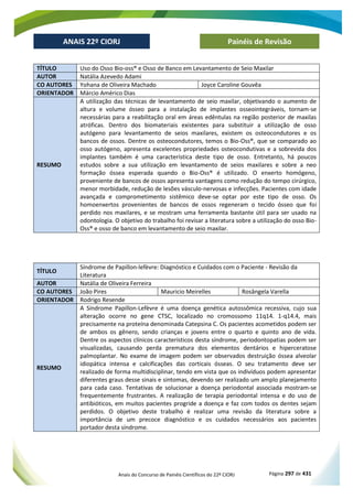 Anais do Concurso de Painéis Científicos do 22º CIORJ Página 297 de 431
ANAIS 22º CIORJ
ANAIS 22º CIORJ Painéis de Revisão
TÍTULO Uso do Osso Bio-oss® e Osso de Banco em Levantamento de Seio Maxilar
AUTOR Natália Azevedo Adami
CO AUTORES Yohana de Oliveira Machado Joyce Caroline Gouvêa
ORIENTADOR Márcio Américo Dias
RESUMO
A utilização das técnicas de levantamento de seio maxilar, objetivando o aumento de
altura e volume ósseo para a instalação de implantes osseointegráveis, tornam-se
necessárias para a reabilitação oral em áreas edêntulas na região posterior de maxilas
atróficas. Dentro dos biomateriais existentes para substituir a utilização de osso
autógeno para levantamento de seios maxilares, existem os osteocondutores e os
bancos de ossos. Dentre os osteocondutores, temos o Bio-Oss®, que se comparado ao
osso autógeno, apresenta excelentes propriedades osteocondutivas e a sobrevida dos
implantes também é uma característica deste tipo de osso. Entretanto, há poucos
estudos sobre a sua utilização em levantamento de seios maxilares e sobre a neo
formação óssea esperada quando o Bio-Oss® é utilizado. O enxerto homógeno,
proveniente de bancos de ossos apresenta vantagens como redução do tempo cirúrgico,
menor morbidade, redução de lesões vásculo-nervosas e infecções. Pacientes com idade
avançada e comprometimento sistêmico deve-se optar por este tipo de osso. Os
homoenxertos provenientes de bancos de ossos regeneram o tecido ósseo que foi
perdido nos maxilares, e se mostram uma ferramenta bastante útil para ser usado na
odontologia. O objetivo do trabalho foi revisar a literatura sobre a utilização do osso Bio-
Oss® e osso de banco em levantamento de seio maxilar.
TÍTULO
Síndrome de Papillon-lefèvre: Diagnóstico e Cuidados com o Paciente - Revisão da
Literatura
AUTOR Natália de Oliveira Ferreira
CO AUTORES João Pires Mauricio Meirelles Rosângela Varella
ORIENTADOR Rodrigo Resende
RESUMO
A Síndrome Papillon-Lefèvre é uma doença genética autossômica recessiva, cujo sua
alteração ocorre no gene CTSC, localizado no cromossomo 11q14. 1-q14.4, mais
precisamente na proteína denominada Catepsina C. Os pacientes acometidos podem ser
de ambos os gênero, sendo crianças e jovens entre o quarto e quinto ano de vida.
Dentre os aspectos clínicos característicos desta síndrome, periodontopatias podem ser
visualizadas, causando perda prematura dos elementos dentários e hiperceratose
palmoplantar. No exame de imagem podem ser observados destruição óssea alveolar
idiopática intensa e calcificações das corticais ósseas. O seu tratamento deve ser
realizado de forma multidisciplinar, tendo em vista que os indivíduos podem apresentar
diferentes graus desse sinais e sintomas, devendo ser realizado um amplo planejamento
para cada caso. Tentativas de solucionar a doença periodontal associada mostram-se
frequentemente frustrantes. A realização de terapia periodontal intensa e do uso de
antibióticos, em muitos pacientes progride a doença e faz com todos os dentes sejam
perdidos. O objetivo deste trabalho é realizar uma revisão da literatura sobre a
importância de um precoce diagnóstico e os cuidados necessários aos pacientes
portador desta síndrome.
 