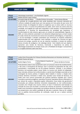 Anais do Concurso de Painéis Científicos do 22º CIORJ Página 299 de 431
ANAIS 22º CIORJ
ANAIS 22º CIORJ Painéis de Revisão
TÍTULO Odontologia Sustentável – uma Realidade Urgente
AUTOR Natália Sanches Lopes Campos
CO AUTORES Fernanda Volpe de Abreu Claudio Pinheiro Fernandes Vania Gomes Moraes
RESUMO
A profissão de cirurgião-dentista está sendo desafiada pela crescente demanda por
melhores cuidados de saúde bucal, por mais pessoas em mais países do que nunca. Ao
mesmo tempo, há obrigação de reduzir as exigências que se coloca sobre os recursos
finitos da Terra. O sucesso de profissionais de saúde, assim como em outras áreas da
sociedade, será julgado por quão bem respondem a estes desafios. O Desenvolvimento
Sustentável é o processo de desenvolvimento da sociedade que impulsiona a
transformação de onde estamos agora para um estado de sustentabilidade. Segundo a
OMS, um meio ambiente sustentável é um elemento indispensável para um bom estado
de saúde. Diante do crescimento do número de consultórios odontológicos, é imperativo
o uso de tecnologias e atitudes sustentáveis que minimizem os impactos ambientais
proporcionados por este segmento, como exemplo a redução do consumo de água,
consumo de energia, aumento do uso de materiais recicláveis e manejo de resíduos
tóxicos oriundos do amálgama e da radiologia dental. Este trabalho tem por objetivo
apresentar uma revisão de literatura, mostrando a importância da prática da
Odontologia Sustentável nos tempos atuais com a finalidade de divulgar e conscientizar
os cirurgiões-dentistas sobre este tema.
TÍTULO Lesões Orais Provocadas Por Próteses Dentárias Removíveis em Pacientes Geriátricos
AUTOR Natalia Tavares de Souza
CO AUTORES Sandra Regina Torres
Carlos Roberto Fravoline de
Castro
Renan de Barros Farneze
RESUMO
Perda dentária ainda é vista socialmente como um processo natural do envelhecimento,
e não como a consequência de doenças. Com o aumento da expectativa de vida, vem
aumentando a necessidade do uso de próteses dentárias. Contudo, o uso próteses
dentárias mal ajustadas podem causar lesões na mucosa oral, devido má adaptação,
baixa retenção, próteses mal confeccionadas e a perda óssea fisiológica associada ao uso
prolongado da mesma prótese. O objetivo deste trabalho é mostrar a relação entre
próteses dentárias removíveis e lesões orais, baseado numa revisão de literatura. As
lesões orais mais comuns provocadas por próteses dentárias relatadas são a úlcera
traumática; granuloma piogênico; queratose friccional; hiperplasia fibrosa inflamatória e
por câmara de sucção e hiperplasia papilar inflamatória. Essas lesões são geralmente
provocadas por próteses dentárias removíveis desajustadas ou mal confeccionadas,
causando uma irritação e/ou trauma crônico no local. O tratamento está baseado na
remoção da causa e/ou da lesão e controle dos sintomas do paciente. A prevenção de
lesões orais traumáticas relacionadas com próteses dentárias removíveis é importante e
visa proporcionar uma melhor qualidade de vida para o paciente. Deve-se ter cuidado
com os padrões técnico-científicos de confecção, modo de uso e realizar controle
periódico.
 