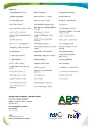 Anais do Concurso de Painéis Científicos do 22º CIORJ Página 3 de 431
ANAIS 22º CIORJ
Avaliadores
JONATHAN RIBEIRO DA SILVA MARCELO GARBOSSA NATÁLIA RODRIGUES MANES
JOSÉ CARLOS GAROFALO MARCELO JOSÉ P. G. DE UZEDA NATHALIA ALBRECHT
JOSÉ COLUMBANO NETO MARCELLO GHETTI DE MELO NATHALIA DE ALMEIDA FREIRE
JOSÉ MASSAO MIASATO MARCIA MARIA PEREIRA RENDEIRO PABLO SOTELO
JULIANA DE NORONHA SANTOS NETTO
MARCIA REJANE THOMAS CANABARRO
ANDRADE
PATRÍCIA ARRIAGA CARVALHO
JULIANA TRISTÃO WERNECK MARCIO SALLES FERREIRA
RAIMUNDO ALEXANDRE DA SILVEIRA
VIDIGAL LACERDA
KARLA BIANCA FERNANDES DA COSTA
FONTES
MARCOS ANTÔNIO NUNES COSTA
SILAMI
RAQUEL RAMOS CASTELLO
KEYLA FREIRE PEREIRA
MARCUS VINICIUS CORVELO DE
ANDRADES
RENATA COSTA VAL RODRIGUES
LAURA MARIA DE OLIVEIRA SOTELO MARIA CRISTINA QUELHAS RIVA MARQUES CAMPOS
LIANA BASTOS FREITAS FERNANDES
MARIA CYNÉSIA MEDEIROS DE BARROS
TORRES
RODRIGO FIGUEIREDO DE BRITO
RESENDE
LILIAN VIEIRA LIMA MARIA ISABEL BASTOS VALENTE RUDÁ FRANÇA MOREIRA
LUCIANA FONSECA BORGES MARIA ISABEL DE CASTRO DE SOUZA
SANDRA REGINA FERNANDES
ALBUQUERQUE
LUCIANA POMARICO MARIA SILVIA NACAO SILENO CORRÊA BRUM
LUCÍOLA RANGEL DE LUCA MARIANA FAMPA FOGACCI SONIA GROISMAN
LUIS ANTONIO TATO LUCIANO DOS
SANTOS
MARIANE MICHELS TATIANA KELLY DA SILVA FIDALGO
LUIS PAULO DINIZ BARRETO
MARLUS ROBERTO RODRIGUES
CAJAZEIRA
TEREZA CRISTINA ALMEIDA GRAÇA
LUIZ FELIPE ALMEIDA GRAÇA MAURO D’OLIVEIRA VANESSA MOLINA ASCO
LUIZ OTÁVIO RIBEIRO GARCIA MÔNICA ISRAEL WILLIAM CHAIA
MARCELA MELO DOS SANTOS MONIQUE OLIVEIRA RODRIGUES
MARCELO CLÁUDIO GAMA DE
CARVALHO
NATÁLIA ARAÚJO SILVA PRADO
Associação Brasileira de Odontologia – Seção do Rio de Janeiro
Rua Barão de Sertório, 75 - Rio Comprido
Rio de Janeiro - RJ, 20261-050, Brasil.
Telefone: (21) 2504-0002 / Fax: (21) 2504-3859
www.aborj.org.br
Anais disponibilizados nos endereços:
www.ciorj.org.br
www.aborj.org.br
Filiação
FDI World Dental Federation
Federación Odontológica Latino Americana
 