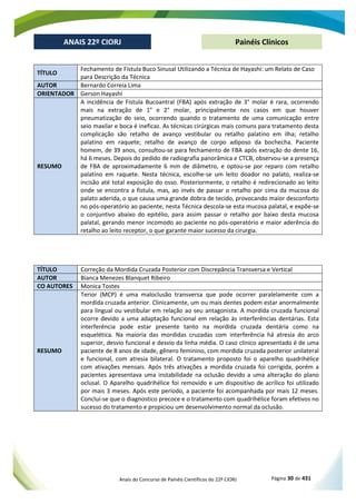 Anais do Concurso de Painéis Científicos do 22º CIORJ Página 30 de 431
ANAIS 22º CIORJ
ANAIS 22º CIORJ Painéis Clínicos
TÍTULO
Fechamento de Fístula Buco Sinusal Utilizando a Técnica de Hayashi: um Relato de Caso
para Descrição da Técnica
AUTOR Bernardo Correia Lima
ORIENTADOR Gerson Hayashi
RESUMO
A incidência de Fistula Bucoantral (FBA) após extração de 3° molar é rara, ocorrendo
mais na extração de 1° e 2° molar, principalmente nos casos em que houver
pneumatização do seio, ocorrendo quando o tratamento de uma comunicação entre
seio maxilar e boca é ineficaz. As técnicas cirúrgicas mais comuns para tratamento desta
complicação são retalho de avanço vestibular ou retalho palatino em ilha; retalho
palatino em raquete; retalho de avanço de corpo adiposo da bochecha. Paciente
homem, de 39 anos, consultou-se para fechamento de FBA após extração do dente 16,
há 6 meses. Depois do pedido de radiografia panorâmica e CTCB, observou-se a presença
de FBA de aproximadamente 6 mm de diâmetro, e optou-se por reparo com retalho
palatino em raquete. Nesta técnica, escolhe-se um leito doador no palato, realiza-se
incisão até total exposição do osso. Posteriormente, o retalho é redirecionado ao leito
onde se encontra a fistula, mas, ao invés de passar o retalho por cima da mucosa do
palato aderida, o que causa uma grande dobra de tecido, provocando maior desconforto
no pós-operatório ao paciente, nesta Técnica descola-se esta mucosa palatal, e expõe-se
o conjuntivo abaixo do epitélio, para assim passar o retalho por baixo desta mucosa
palatal, gerando menor incomodo ao paciente no pós-operatório e maior aderência do
retalho ao leito receptor, o que garante maior sucesso da cirurgia.
TÍTULO Correção da Mordida Cruzada Posterior com Discrepância Transversa e Vertical
AUTOR Bianca Menezes Blanquet Ribeiro
CO AUTORES Monica Tostes
RESUMO
Terior (MCP) é uma maloclusão transversa que pode ocorrer paralelamente com a
mordida cruzada anterior. Clinicamente, um ou mais dentes podem estar anormalmente
para lingual ou vestibular em relação ao seu antagonista. A mordida cruzada funcional
ocorre devido a uma adaptação funcional em relação às interferências dentárias. Esta
interferência pode estar presente tanto na mordida cruzada dentária como na
esquelética. Na maioria das mordidas cruzadas com interferência há atresia do arco
superior, desvio funcional e desvio da linha média. O caso clinico apresentado é de uma
paciente de 8 anos de idade, gênero feminino, com mordida cruzada posterior unilateral
e funcional, com atresia bilateral. O tratamento proposto foi o aparelho quadrihélice
com ativações mensais. Após três ativações a mordida cruzada foi corrigida, porém a
pacientes apresentava uma instabilidade na oclusão devido a uma alteração do plano
oclusal. O Aparelho quadrihélice foi removido e um dispositivo de acrílico foi utilizado
por mais 3 meses. Após este período, a paciente foi acompanhada por mais 12 meses.
Conclui-se que o diagnostico precoce e o tratamento com quadrihélice foram efetivos no
sucesso do tratamento e propiciou um desenvolvimento normal da oclusão.
 