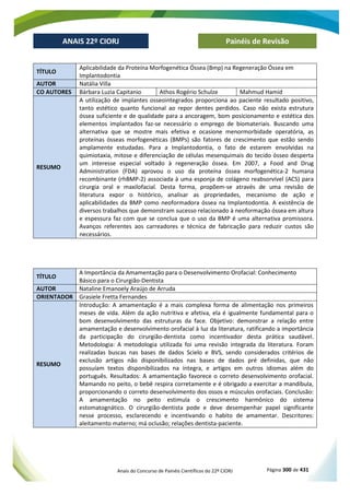Anais do Concurso de Painéis Científicos do 22º CIORJ Página 300 de 431
ANAIS 22º CIORJ
ANAIS 22º CIORJ Painéis de Revisão
TÍTULO
Aplicabilidade da Proteína Morfogenética Óssea (Bmp) na Regeneração Óssea em
Implantodontia
AUTOR Natália Villa
CO AUTORES Bárbara Luzia Capitanio Athos Rogério Schulze Mahmud Hamid
RESUMO
A utilização de implantes osseointegrados proporciona ao paciente resultado positivo,
tanto estético quanto funcional ao repor dentes perdidos. Caso não exista estrutura
óssea suficiente e de qualidade para a ancoragem, bom posicionamento e estética dos
elementos implantados faz-se necessário o emprego de biomateriais. Buscando uma
alternativa que se mostre mais efetiva e ocasione menormorbidade operatória, as
proteínas ósseas morfogenéticas (BMPs) são fatores de crescimento que estão sendo
amplamente estudadas. Para a Implantodontia, o fato de estarem envolvidas na
quimiotaxia, mitose e diferenciação de células mesenquimais do tecido ósseo desperta
um interesse especial voltado à regeneração óssea. Em 2007, a Food and Drug
Administration (FDA) aprovou o uso da proteína óssea morfogenética-2 humana
recombinante (rhBMP-2) associada à uma esponja de colágeno reabsorvível (ACS) para
cirurgia oral e maxilofacial. Desta forma, propõem-se através de uma revisão de
literatura expor o histórico, analisar as propriedades, mecanismo de ação e
aplicabilidades da BMP como neoformadora óssea na Implantodontia. A existência de
diversos trabalhos que demonstram sucesso relacionado à neoformação óssea em altura
e espessura faz com que se conclua que o uso da BMP é uma alternativa promissora.
Avanços referentes aos carreadores e técnica de fabricação para reduzir custos são
necessários.
TÍTULO
A Importância da Amamentação para o Desenvolvimento Orofacial: Conhecimento
Básico para o Cirurgião-Dentista
AUTOR Nataline Emanoely Araújo de Arruda
ORIENTADOR Grasiele Fretta Fernandes
RESUMO
Introdução: A amamentação é a mais complexa forma de alimentação nos primeiros
meses de vida. Além da ação nutritiva e afetiva, ela é igualmente fundamental para o
bom desenvolvimento das estruturas da face. Objetivo: demonstrar a relação entre
amamentação e desenvolvimento orofacial à luz da literatura, ratificando a importância
da participação do cirurgião-dentista como incentivador desta prática saudável.
Metodologia: A metodologia utilizada foi uma revisão integrada da literatura. Foram
realizadas buscas nas bases de dados Scielo e BVS, sendo considerados critérios de
exclusão artigos não disponibilizados nas bases de dados pré definidas, que não
possuíam textos disponibilizados na íntegra, e artigos em outros idiomas além do
português. Resultados: A amamentação favorece o correto desenvolvimento orofacial.
Mamando no peito, o bebê respira corretamente e é obrigado a exercitar a mandíbula,
proporcionando o correto desenvolvimento dos ossos e músculos orofaciais. Conclusão:
A amamentação no peito estimula o crescimento harmônico do sistema
estomatognático. O cirurgião-dentista pode e deve desempenhar papel significante
nesse processo, esclarecendo e incentivando o habito de amamentar. Descritores:
aleitamento materno; má oclusão; relações dentista-paciente.
 