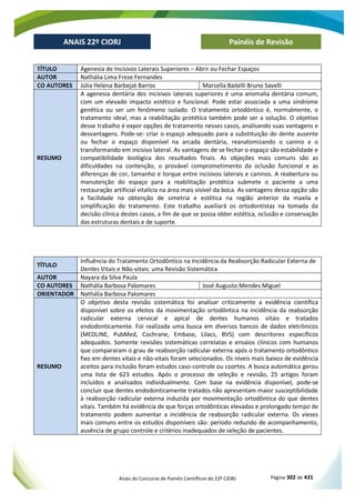 Anais do Concurso de Painéis Científicos do 22º CIORJ Página 302 de 431
ANAIS 22º CIORJ
ANAIS 22º CIORJ Painéis de Revisão
TÍTULO Agenesia de Incisivos Laterais Superiores – Abrir ou Fechar Espaços
AUTOR Nathália Lima Freze Fernandes
CO AUTORES Júlia Helena Barbejat Barros Marcella Baitelli Bruno Savelli
RESUMO
A agenesia dentária dos incisivos laterais superiores é uma anomalia dentária comum,
com um elevado impacto estético e funcional. Pode estar associada a uma síndrome
genética ou ser um fenômeno isolado. O tratamento ortodôntico é, normalmente, o
tratamento ideal, mas a reabilitação protética também pode ser a solução. O objetivo
desse trabalho é expor opções de tratamento nesses casos, analisando suas vantagens e
desvantagens. Pode-se: criar o espaço adequado para a substituição do dente ausente
ou fechar o espaço disponível na arcada dentária, reanatomizando o canino e o
transformando em incisivo lateral. As vantagens de se fechar o espaço são estabilidade e
compatibilidade biológica dos resultados finais. As objeções mais comuns são as
dificuldades na contenção, o provável comprometimento da oclusão funcional e as
diferenças de cor, tamanho e torque entre incisivos laterais e caninos. A reabertura ou
manutenção do espaço para a reabilitação protética submete o paciente a uma
restauração artificial vitalícia na área mais visível da boca. As vantagens dessa opção são
a facilidade na obtenção de simetria e estética na região anterior da maxila e
simplificação do tratamento. Este trabalho auxiliará os ortodontistas na tomada da
decisão clínica destes casos, a fim de que se possa obter estética, oclusão e conservação
das estruturas dentais e de suporte.
TÍTULO
Influência do Tratamento Ortodôntico na Incidência da Reabsorção Radicular Externa de
Dentes Vitais e Não-vitais: uma Revisão Sistemática
AUTOR Nayara da Silva Paula
CO AUTORES Nathália Barbosa Palomares José Augusto Mendes Miguel
ORIENTADOR Nathália Barbosa Palomares
RESUMO
O objetivo desta revisão sistemática foi analisar criticamente a evidência científica
disponível sobre os efeitos da movimentação ortodôntica na incidência da reabsorção
radicular externa cervical e apical de dentes humanos vitais e tratados
endodonticamente. Foi realizada uma busca em diversos bancos de dados eletrônicos
(MEDLINE, PubMed, Cochrane, Embase, Lilacs, BVS) com descritores específicos
adequados. Somente revisões sistemáticas correlatas e ensaios clínicos com humanos
que compararam o grau de reabsorção radicular externa após o tratamento ortodôntico
fixo em dentes vitais e não-vitais foram selecionados. Os níveis mais baixos de evidência
aceitos para inclusão foram estudos caso-controle ou coortes. A busca automática gerou
uma lista de 623 estudos. Após o processo de seleção e revisão, 25 artigos foram
incluídos e analisados individualmente. Com base na evidência disponível, pode-se
concluir que dentes endodonticamente tratados não apresentam maior susceptibilidade
à reabsorção radicular externa induzida por movimentação ortodôntica do que dentes
vitais. Também há evidência de que forças ortodônticas elevadas e prolongado tempo de
tratamento podem aumentar a incidência de reabsorção radicular externa. Os vieses
mais comuns entre os estudos disponíveis são: período reduzido de acompanhamento,
ausência de grupo controle e critérios inadequados de seleção de pacientes.
 