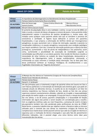 Anais do Concurso de Painéis Científicos do 22º CIORJ Página 304 de 431
ANAIS 22º CIORJ
ANAIS 22º CIORJ Painéis de Revisão
TÍTULO A Importância da Odontogeriatria no Atendimento do Idoso Hospitalizado
AUTOR Palmyra Catarina Costa Santa Rosa Lima Belles
CO AUTORES
Aline de Souza Lage
Santoro Soares
Vania Cristina Oliveira da
Costa
Marcos Vinicius
Merchioratto Ferraz
ORIENTADOR Miriam Fátima Záccaro Scelza
RESUMO
O aumento da população idosa é uma realidade e estima- se que no ano de 2050, em
todo o mundo, o número de idosos ultrapasse o número de jovens. Estes pacientes estão
especialmente sujeitos à ocorrência de eventos iatrogênicos e, muitas vezes, são
tratados como qualquer outro paciente adulto sem que se considere o processo de
senescência e senilidade. A higiene bucal deficiente é comum em pacientes
hospitalizados, o que propicia a colonização do biofilme dental por microrganismos
patogênicos, os quais aumentam com o tempo de internação, expondo o paciente às
complicações sistêmicas e à cascata iatrogênica, ocasionando uma condição patológica
que requer assistência. Com isto, o tempo de internação previsto para a doença de base
prolonga-se, aumentando o risco de perda de independência e de autonomia, assim
como, aumentando a possibilidade de associação de morbidades surgindo as
comorbidades que dificultam a cura deste paciente. Esta revisão de literatura ressalta a
necessidade do olhar holístico ao cuidado do idoso hospitalizado, destacando-se a
importância da Odontogeriatra junto à equipe multidisciplinar, otimizando e
minimizando os riscos inerentes à condição dessa internação. Isto se dará pelo fato
desse profissional conhecer as mudanças fisiológicas do envelhecimento e suas
fragilidades relacionadas aos “Gigantes da Geriatria”.
TÍTULO
O Manejo das Vias Aéreas no Tratamento Cirúrgico de Fraturas do Complexo Buco
Maxilo Facial: Revisão de Literatura
AUTOR Pâmela Gomes Rosas
CO AUTORES Daniel C. Z. Zerbinatti
RESUMO
Um dos princípios para o tratamento cirúgico do paciente vítima de trauma em face e
com fraturas panfaciais é a manutenção da ventilação sob anestesia geral, que pode ser
realizada através de diferentes técnicas. A escolha da via de intubação é um fator de
extrema importância nas fraturas múltiplas de face, devido ao fato das vias aéreas
superiores estarem constantemente afetadas, cabendo ao cirurgião a responsabilidade
pela eleição da melhor opção a ser empregada. O traço de fratura, o tempo de proteção
das vias aéreas, a via de acesso, possíveis complicações e a necessidade de fixação
intermaxilar são alguns dos pontos a serem levados em consideração para a escolha.
Com as exigências estéticas cada vez mais frequentes, a presença de cicatriz cirúrgica
pós-operatória também tem sido ponderada pelos profissionais da área de CTBMF.
Desta forma, o presente trabalho teve por objetivo revisar a literatura sobre as técnicas
utilizadas para o controle das vias aéreas no tratamento cirúrgico de fraturas do
complexo buco maxilo facial. Sendo possível concluir que cabe ao cirurgião ter destreza e
segurança para a realização da técnica empregada e que pelo fato de apresentarem
diferentes indicações, não é possível eleger uma única técnica como ideal para
manutenção das vias aéreas.
 