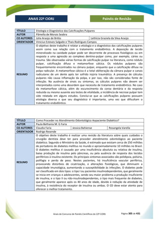 Anais do Concurso de Painéis Científicos do 22º CIORJ Página 305 de 431
ANAIS 22º CIORJ
ANAIS 22º CIORJ Painéis de Revisão
TÍTULO Etiologia e Diagnóstico das Calcificações Pulpares
AUTOR Pâmella de Morais Seabra
CO AUTORES Júlia Araújo de Britto Lethícia Graziela da Silva Araújo
ORIENTADOR Vinicius Esteves Salgado e Thais Rodrigues Campos
RESUMO
O objetivo deste trabalho é relatar a etiologia e o diagnóstico das calcificações pulpares
assim como sua relação com o tratamento endodôntico. A deposição de tecido
mineralizado na cavidade pulpar pode ser decorrente de processos fisiológicos ou em
resposta a uma agressão ao complexo dentino-pulpar como, por exemplo, cáries ou
trauma. São observadas várias formas de calcificação pulpar na literatura, como nódulo
pulpar, calcificação difusa e metamorfose cálcica. Os nódulos pulpares são
frequentemente encontrados na câmara pulpar, enquanto que a calcificação difusa na
polpa radicular. A metamorfose cálcica é a total obliteração da câmara pulpar e canais
radiculares de um dente após ter sofrido injúria traumática. A presença de cálculos
pulpares não causa inflamação da polpa, e por isso, não são consideradas fonte de
infecção. Na ausência de sinais ou sintomas, os cálculos pulpares não devem ser
interpretados como uma desordem que necessita de tratamento endodôntico. No caso
da metamorfose cálcica, além do escurecimento da coroa dentária e da resposta
reduzida ou mesmo ausente aos testes de vitalidade, a incidência de necrose pulpar tem
sido relatada em alguns estudos. Conclui-se que as calcificações pulpares possuem
etiologia diversa e que seu diagnóstico é importante, uma vez que dificultam o
tratamento endodôntico.
TÍTULO Como Proceder no Atendimento Odontológico Aopaciente Diabético?
AUTOR Paula Bethania M. G Faria
CO AUTORES Claudia Faria Jessica Bahiense Rosangela Varella
ORIENTADOR Rodrigo Resende
RESUMO
O objetivo deste trabalho é realizar uma revisão da literatura sobre quais cuidados o
cirurgião dentista deve ter para proceder atendimento odontológico ao paciente
diabético. Segundo o Ministério da Saúde, é estimado que existam cerca de 250 milhões
de portadores de diabetes mellitus no mundo e aproximadamente 10 milhões no Brasil.
O diabetes mellitus é causado por uma insuficiência absoluta ou relativa de insulina,
baixa produção de insulina pelo pâncreas, ou pela ausência de resposta dos tecidos
periféricos à insulina existente. Os principais sintomas associados são polidipsia, poliúria,
polifagia e perda de peso. Nestes pacientes, há insuficiência vascular periférica,
provocando distúrbios de cicatrização, e alterações fisiológicas, que diminuem a
capacidade imunológica, aumentando a susceptibilidade às infecções. O diabetes pode
ser classificado em dois tipos: o tipo I ou pacientes insulinodependentes, que geralmente
se inicia em crianças e adolescentes, sendo seu maior problema a produção insuficiente
de insulina, e o tipo II ou não-insulinodependentes, o tipo mais frequente de diabetes,
que geralmente aparece após os 40 anos de idade, devido à redução da atividade de
insulina, à resistência do receptor de insulina ou ambas. O CD deve estar atento para
oferecer o melhor tratamento.
 