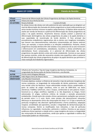 Anais do Concurso de Painéis Científicos do 22º CIORJ Página 307 de 431
ANAIS 22º CIORJ
ANAIS 22º CIORJ Painéis de Revisão
TÍTULO Potencial de Diferenciação das Células Progenitoras da Polpa e da Papila Dentárias
AUTOR Poliana de Jesus Penha da Silva
CO AUTORES Rosana Andrade Luciana Armada
RESUMO
As células-tronco são células com alto potencial de auto-replicação que ao atingirem um
nível de diferenciação são chamadas de células progenitoras as quais estão presentes em
vários tecidos humanos inclusive na papila e polpa dentárias. O objetivo deste estudo foi
avaliar por revisão de literatura o potencial de diferenciação das células progenitoras da
polpa e da papila dentárias. Atualmente diversos estudos avaliam o potencial de
diferenciação dentinogênica das células progenitoras da polpa e da papila dentárias e
suas capacidades de reconstrução do tecido dentário. O foco principal dos
procedimentos endodônticos regenerativos são os dentes com rizogênese incompleta,
que tiveram seus desenvolvimentos radiculares comprometidos por fatores externos
como, por exemplo, o trauma dentário e as infecções endodônticas. Portanto, células
progenitoras da polpa dentária têm sido isoladas e seus potenciais de se auto-renovarem
e diferenciarem em condroblastos, osteoblastos, neurônios e células semelhantes aos
odontoblastos foram comprovados. Já o potencial de diferenciação das células
progenitoras da papila dentária ainda está sendo estabelecido. Concluiu-se que apesar
dos avanços recentes, ainda são necessários estudos mais específicos sobre o potencial
de diferenciação das células progenitoras da polpa e da papila dentárias que permitam a
maior evolução da Endodontia regeneradora.
TÍTULO
Influência do Tamanho e Tipo de Carga Inorgânica das Resinas Compostas, na
Longevidade das Restaurações de Dentes Posteriores: uma Revisão
AUTOR Priscila Leticia Kitagawa Marques
CO AUTORES Fábia Regina Vieira de Oliveira Roma Gleusa Mara Barreto Vieira
ORIENTADOR Leily Macedo Firoozmand
RESUMO
O estudo objetivou analisar a influência do tamanho e tipo de partículas inorgânicas das
resinas compostas, na longevidade de restaurações de dentes posteriores, mediante
uma revisão crítica da literatura. Foram selecionados estudos clínicos randomizados, a
partir da análise de artigos científicos, entre os anos de 2004-2014, nas bases
eletrônicas: PubMed, Cohchrane, Lilacs e Scopus, combinando-se sete palavras chaves.
Excluíram-se os artigos científicos repetidos e os não disponíveis na íntegra. Foram
selecionados 12 artigos, conforme critérios de inclusão e exclusão previamente
estabelecidos. Grande parte dos estudos clínicos apresentaram avaliações que variaram
do período entre 1 a 5 anos. Assim, estes estudos não demonstraram relevantes
diferenças no desempenho clínico das restaurações de classe I e II. O tipo e tamanho de
partículas inorgânicas não alteraram significativamente a forma anatômica, adaptação
marginal, sensibilidade pós-operatória, oclusão e integridade do dente/restauração de
resinas compostas. Dentre as modificações mais relevantes, o tipo de partículas
influenciou na rugosidade, translucidez, polimento e estética. Concluiu-se que poucas
evidências clínicas apontam a relação entre a carga inorgânica da resina e a longevidade
das restaurações de dentes posteriores, sendo que apenas a rugosidade e estética das
restaurações podem ser influenciadas.
 