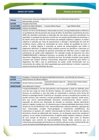 Anais do Concurso de Painéis Científicos do 22º CIORJ Página 309 de 431
ANAIS 22º CIORJ
ANAIS 22º CIORJ Painéis de Revisão
TÍTULO
Instrumentos Úteis para Diagnosticar Pacientes com Distúrbios Respiratórios
Relacionados ao Sono
AUTOR Priscylla Lima Frota
CO AUTORES Guilherme Salles Ottoboni Luciana Abreu Sousa Igor Ribeiro Rola
ORIENTADOR Poliana Lima Bastos
RESUMO
Existem em torno de 96 doenças relacionadas ao sono, com gravidade desde a influência
na qualidade de vida do paciente até causas de óbito. Os distúrbios respiratórios do sono
(DRS) são distúrbios associados à obstrução das vias aéreas superiores prevalentes na
população. A avaliação do paciente consiste em um estudo aprofundado da anamnese e
do exame clínico por meio de instrumentos de avaliação subjetiva e objetiva. A análise
subjetiva é realizada por meio de questionários e abrange a identificação do nível de
sonolência diurna; análise da intensidade do ronco; análise da qualidade de sono e
outros. A análise objetiva é associada ao exame de polissonografia que relata o
diagnóstico definitivo. O objetivo deste trabalho consiste em identificar e descrever as
diversas formas de avaliação do paciente acometido por DRS bem como o papel dos
profissionais de saúde neste diagnóstico. Foi realizada revisão de literatura nos sites
PUBMED/MEDILINE e Biblioteca Cochrane, no período de 2005 a 2015, por meio dos
descritores: diagnóstico, apneia e distúrbios do sono. Os estudos incluídos nesta revisão
concluem que existem diversos instrumentos disponíveis atualmente para definir o
diagnóstico das DRS e que os profissionais da saúde, sendo familiarizado com os
instrumentos de análise, tem total capacidade para pode detectar e orientar o paciente
quanto à presença de distúrbios do sono.
TÍTULO Etiologia e Tratamento da Hipersensibilidade Dentinária: uma Revisão de Literatura
AUTOR Rafael Antonio de Oliveira Ribeiro
CO AUTORES Renata Pedrosa Guimarães
Alexandre Batista Lopes do
Nascimento
Alexia Luíse Freitas Santos
de Andrade
ORIENTADOR Hilcia Mezzalira Teixeira
RESUMO
A hipersensibilidade é um dos desconfortos mais frequentes e pode ser definida como
uma dor que surge em áreas de dentina exposta, em resposta a estímulos químicos,
térmicos ou osmóticos e, que não pode ser relacionada a nenhuma outra forma de
defeito ou patologia dental. A dentina em situações normais é recoberta por esmalte na
porção coronal e por cemento e tecido periodontal na porção radicular, sendo assim,
para que ocorra hipersensibilidade dentinária simultaneamente devem ocorrer:
exposição da dentina por destruição de esmalte ou cemento, túbulos dentinários
abertos e ligados à polpa viva. O tratamento para a hipersensibilidade dentinária é feito
através do uso de dentifrícios, flúor, dessensibilizantes, adesivos dentários, aplicação do
laser, restaurações, cirurgias mucos-gengivais e tratamentos endodônticos. Os
tratamentos se baseiam em: impedir movimentação do fluido no interior dos túbulos
dentinários através da obliteração dos mesmos, ou no bloqueio neural dos receptores
pulpares, ou em ambos simultaneamente. O objetivo deste trabalho é destacar, através
de uma revisão de literatura, o mecanismo e etiologia, bem como as diversas
abordagens para controle da hipersensibilidade. Desse modo, conclui-se que os
tratamentos apresentados pela literatura se mostram eficazes e que o conhecimento das
causas da hipersensibilidade garante uma conduta clínica segura e eficaz.
 
