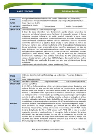 Anais do Concurso de Painéis Científicos do 22º CIORJ Página 310 de 431
ANAIS 22º CIORJ
ANAIS 22º CIORJ Painéis de Revisão
TÍTULO
Avaliação de Marcadores Biomoleculares Sobre o Metabolismo de Osteoblastos/
Osteoclastos na Doença Periodontal Tratada com Laser Terapia: Revisão de Literatura
AUTOR Rafael Figueiredo da Silva
CO AUTORES
Lucas Mota de Oliveira
Barbosa
Cristiane Duque Vinícius Pascoal D´avila
ORIENTADOR Gabriela Alessandra da Cruz Galhardo Camargo
RESUMO
O laser de baixa intensidade tem demonstrado grande eficácia terapêutica no
tratamento periodontal atuando como facilitador da reparação tecidual. A doença
periodontal promove inflamação do tecido gengival, associada à perda óssea,
mobilidade dentária e sangramento. O desenvolvimento da tecnologia do laser cresce
continuamente com o objetivo de melhorar a eficácia terapêutica e auxiliar o tratamento
periodontal convencional. O objetivo desse estudo é avaliar através da revisão de
literatura, o efeito do laser sobre o metabolismo celular de osteoblastos/osteoclastos na
doença periodontal. Foram selecionados artigos científicos pesquisados em base de
dados da internet com suas respectivas palavras-chaves: Google (terapia periodontal,
laser) periódicos Capes (laser, periodontite, fototerapia de baixa intensidade), PubMed
(periodontitis, laser therapy, RANK, RANKL, OPG). Os resultados das publicações
demonstraram modificações nos padrões moleculares de OPG (osteoprotegerina),
receptor ativador do fator nuclear Kapa B (RANK), ligante do receptor do fator nuclear
Kapa B (RANKL); após a aplicação da terapia com laser para o tratamento da doença
periodontal.
Palavras Chaves: Periodontia, Laser Terapia, Metabolismo Ósseo
TÍTULO
Evidências Científicas Sobre o Efeito do Cpp-acp no Controle e Prevenção da Doença
Cárie
AUTOR Rafael Lopes Marambaia
CO AUTORES Adilis Kalina Alexandria Thiago Isidro Vieira João Victor Frazão Câmara
ORIENTADOR Lucianne Cople Maia
RESUMO
O CPP-ACP ou fosfocaseinato de cálcio é um nanocomplexo oriundo da caseína, uma
proteína derivada do leite que tem sido utilizado na composição de dentifrícios e
vernizes fluoretados devido ao seu efeito remineralizador na superfície do esmalte
dentário. O estudo teve como objetivo buscar evidências científicas que comprovem o
seu efeito preventivo e remineralizador que justifique seu uso clínico para a prevenção e
controle da cárie dentária. A metodologia consistiu na busca e avaliação de artigos
científicos publicados na base de dados do PubMed até maio de 2015. Os critérios de
inclusão foram os artigos que tinham como tema CPP-ACP e seu uso clínico na prevenção
e controle da cárie. Para desenvolvimento do estudo, seguiu-se as seguintes etapas: 1)
Busca sistemática de artigos científicos que tivessem em seu título ou abstract
descritores, “mesh terms”, termos relacionados ou sinônimos para CPP-ACP e Cárie
dentária; 2) Aplicação dos filtros: “AND clinical trials”, “AND NOT in vitro or in situ”,
localizando somente os estudos clínicos; 3) Leitura dos títulos e abstracts dos artigos
selecionados para exclusão daqueles dos que não se encaixaram nos critérios de
inclusão. Após a exclusão, 19 artigos foram selecionados para leitura na íntegra e os
resultados dos estudos mostraram evidências indicando que o CPP-ACP é capaz de
diminuir a progressão da cárie e ativar sua regressão.
 