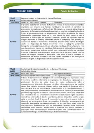 Anais do Concurso de Painéis Científicos do 22º CIORJ Página 311 de 431
ANAIS 22º CIORJ
ANAIS 22º CIORJ Painéis de Revisão
TÍTULO Exame de Imagem no Diagnostico de Fratura Mandibular
AUTOR Rafael Oliveira Pacheco
CO AUTORES Sandra de Cássia Santana Sardinha André Serra
RESUMO
O presente trabalho tem o intuito de fazer uma revisão de literatura demonstrando o
diagnóstico por imagem para fraturas mandibulares no sentido de contribuir no
processo de formação dos profissionais de Odontologia. As imagens radiográficas no
diagnostico de fraturas mandibulares são essenciais na obtenção exata da localização da
fratura e, consequentemente, ao planejamento da melhor terapêutica. As fraturas
mandibulares representam cerca de 2/3 das fraturas do terço médio da face e
mandíbula. A classificação das fraturas é orientada através de seguintes aspectos:
direção (horizontal e vertical); severidade (simples e composta), tipo, presença ou
ausência de dentes na mandíbula e localização. Existem vários exames de imagens
usados no diagnóstico de fratura mandibular como: a radiografia panorâmica,
tomografia computadorizada, incidência lateral de mandíbula, Waters, Towner e Hirtz
que diagnosticam a fraturas em mandíbula. Após analise da bibliografia consultada e as
informações supracitadas, pode-se concluir que o diagnostico preciso da mandíbula
fraturada é realizado pela combinação entre histórico do paciente, exame clinico e
analise das imagens radiográficas apropriadas. Além disso, o aspecto financeiro e a
simplicidade da técnica tornaram-se um dos fatores fundamentais na indicação do
exame de imagem no diagnostico das fraturas de mandíbula.
TÍTULO Qual a Importância do Banco de Dentes no Curso de Odontologia
AUTOR Rafaela Silva Oliveira
CO AUTORES Karol Silva Oliveira Monize Menezes Palmeira
ORIENTADOR Francisco Xaxier Paranhos Coêlho Simões Carla Figueiredo Brandão
RESUMO
O Banco de Dentes Humanos (BDH) tem sido considerado de grande importância para o
treinamento acadêmico laboratorial e em pesquisa. Nos dias atuais, a população e os
profissionais da área de saúde devem ter maior conhecimento sobre o
reaproveitamento dos dentes humanos extraídos, independentemente da condição
destes. Este trabalho tem como objetivo realizar uma revisão de literatura sobre a
importância do BDH nas Instituições de Ensino Superior (IES) e seu funcionamento. O
BDH tem por finalidade fornecer dentes em bom estado de conservação e esterilizados
garantindo segurança aos acadêmicos e pesquisadores durante o manuseio. O BDH deve
está vinculado a IES, seu funcionamento assemelha-se ao banco de órgão, o que torna
necessária a autorização do doador cedendo seus dentes. Esta prática justifica-se para
evitar o comércio ilegal de dentes. É importante ter conhecimento quanto todas as
etapas de seu funcionamento desde a arrecadação, a desinfecção e armazenamento até
sua cessão. Vale ressaltar que os estudos in vitro e in situ contribuem para o ensino das
diferentes áreas da Odontologia, pois por meio destes é possível avaliar materiais e
desenvolver novos métodos, aperfeiçoando a qualidade dos serviços prestados a
população. Sendo assim estratégias podem ser traçadas para a construção destes nos
cursos de Odontologia incentivando a doação de dentes extraídos.
 