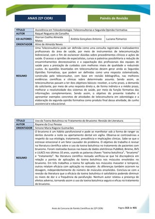 Anais do Concurso de Painéis Científicos do 22º CIORJ Página 313 de 431
ANAIS 22º CIORJ
ANAIS 22º CIORJ Painéis de Revisão
TÍTULO Assistência em Teleodontologia: Teleconsultorias e Segunda Opinião Formativa
AUTOR Raquel Nogueira de Carvalho
CO AUTORES
Hiorran Coelho Almeida
Matos
Andréa Gonçalves Antonio Luciana Pomarico
ORIENTADOR Aline de Almeida Neves
RESUMO
Uma Teleconsultoria pode ser definida como uma consulta registrada e realizadaentre
profissionais da área de saúde, por meio de instrumentos de telecomunicação
bidirecional, com o fim de esclarecer dúvidas sobre procedimentos clínicos e ações de
saúde. O acesso a opiniões de especialistas, cursos e palestras possibilitaria a redução de
encaminhamentos desnecessários e a capacitação dos profissionais das equipes de
saúde para a prestação de cuidados com melhores níveis de qualidade e reduzindo
custos. As questões levantadas em teleconsultorias devem gerar ainda as Segundas
Opiniões Formativas, que podem ser definidas como uma resposta sistematizada,
construída pelo teleconsultor, com base em revisão bibliográfica, nas melhores
evidências científicas e clínicas sobre determinado assunto. Sendo assim, as
teleconsultorias passam a ter dois objetivos básicos: resolver, a curto prazo, a demanda
do solicitante, por meio de uma resposta direta e, de forma indireta e a médio prazo,
melhorar a resolutividade dos sistemas de saúde, por meio da função formativa das
informações complementares. Sendo assim, o objetivo do presente trabalho é
apresentar exemplos concretos de atividades de teleconsultoria em odontologia e a
elaboração da segunda opinião formativa como produto final dessa atividade, de cunho
assistencial e educacional.
TÍTULO Uso da Toxina Botulínica no Tratamento do Bruxismo: Revisão de Literatura.
AUTOR Rayane da Cruz Pessoa
ORIENTADOR Simone Maria Ragone Guimarães
RESUMO
O bruxismo é um hábito parafuncional e pode se manifestar sob a forma de ranger os
dentes durante a noite ou apertamento dental em vigília. Observa-se controvérsias a
respeito da sua etiologia, tratamento, prevalência e implicações clinicas. Sabe-se que o
estresse emocional é um fator causador do problema. O objetivo do trabalho é revisar
na literatura científica sobre o uso da toxina botulínica no tratamento de pacientes com
bruxismo. Foram realizadas buscas nas bases de dados eletrônicas PubMed, Bireme, BVS
e LILACS nos últimos 10 anos, usando as palavras chaves “toxina botulínica”, “bruxismo”
e “tratamento”. Na literatura científica revisada verificou-se que há discrepância em
relação a pontos de aplicações da toxina botulínica nos músculos envolvidos no
bruxismo. Em três trabalhos a toxina foi aplicada nos músculos masseter e temporal,
outros relatam eficácia com aplicação no masseter. As diferenças também ocorrem na
dosagem, independentemente do número de músculos envolvidos. Concluiu-se com a
revisão da literatura que a eficácia da toxina botulinica é satisfatória podendo diminuir
os níveis de dor e a frequência da parafunção. Nenhum autor relatou a presença de
efeitos adverso, tornando assim o uso da toxina botulinica seguro e eficaz no tratamento
do bruxismo.
 