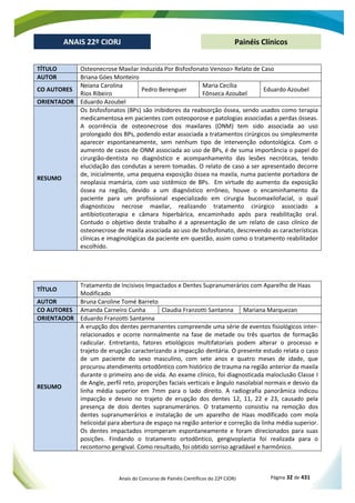 Anais do Concurso de Painéis Científicos do 22º CIORJ Página 32 de 431
ANAIS 22º CIORJ
ANAIS 22º CIORJ Painéis Clínicos
TÍTULO Osteonecrose Maxilar Induzida Por Bisfosfonato Venoso> Relato de Caso
AUTOR Briana Góes Monteiro
CO AUTORES
Neiana Carolina
Rios Ribeiro
Pedro Berenguer
Maria Cecília
Fônseca Azoubel
Eduardo Azoubel
ORIENTADOR Eduardo Azoubel
RESUMO
Os bisfosfonatos (BPs) são inibidores da reabsorção óssea, sendo usados como terapia
medicamentosa em pacientes com osteoporose e patologias associadas a perdas ósseas.
A ocorrência de osteonecrose dos maxilares (ONM) tem sido associada ao uso
prolongado dos BPs, podendo estar associada a tratamentos cirúrgicos ou simplesmente
aparecer espontaneamente, sem nenhum tipo de intervenção odontológica. Com o
aumento de casos de ONM associada ao uso de BPs, é de suma importância o papel do
cirurgião-dentista no diagnóstico e acompanhamento das lesões necróticas, tendo
elucidação das condutas a serem tomadas. O relato de caso a ser apresentado decorre
de, inicialmente, uma pequena exposição óssea na maxila, numa paciente portadora de
neoplasia mamária, com uso sistêmico de BPs. Em virtude do aumento da exposição
óssea na região, devido a um diagnóstico errôneo, houve o encaminhamento da
paciente para um profissional especializado em cirurgia bucomaxilofacial, o qual
diagnosticou necrose maxilar, realizando tratamento cirúrgico associado a
antibioticoterapia e câmara hiperbárica, encaminhado após para reabilitação oral.
Contudo o objetivo deste trabalho é a apresentação de um relato de caso clínico de
osteonecrose de maxila associada ao uso de bisfosfonato, descrevendo as características
clínicas e imaginológicas da paciente em questão, assim como o tratamento reabilitador
escolhido.
TÍTULO
Tratamento de Incisivos Impactados e Dentes Supranumerários com Aparelho de Haas
Modificado
AUTOR Bruna Caroline Tomé Barreto
CO AUTORES Amanda Carneiro Cunha Claudia Franzotti Santanna Mariana Marquezan
ORIENTADOR Eduardo Franzotti Santanna
RESUMO
A erupção dos dentes permanentes compreende uma série de eventos fisiológicos inter-
relacionados e ocorre normalmente na fase de metade ou três quartos de formação
radicular. Entretanto, fatores etiológicos multifatoriais podem alterar o processo e
trajeto de erupção caracterizando a impacção dentária. O presente estudo relata o caso
de um paciente do sexo masculino, com sete anos e quatro meses de idade, que
procurou atendimento ortodôntico com histórico de trauma na região anterior da maxila
durante o primeiro ano de vida. Ao exame clínico, foi diagnosticada maloclusão Classe I
de Angle, perfil reto, proporções faciais verticais e ângulo nasolabial normais e desvio da
linha média superior em 7mm para o lado direito. A radiografia panorâmica indicou
impacção e desvio no trajeto de erupção dos dentes 12, 11, 22 e 23, causado pela
presença de dois dentes supranumerários. O tratamento consistiu na remoção dos
dentes supranumerários e instalação de um aparelho de Haas modificado com mola
helicoidal para abertura de espaço na região anterior e correção da linha média superior.
Os dentes impactados irromperam espontaneamente e foram direcionados para suas
posições. Findando o tratamento ortodôntico, gengivoplastia foi realizada para o
recontorno gengival. Como resultado, foi obtido sorriso agradável e harmônico.
 