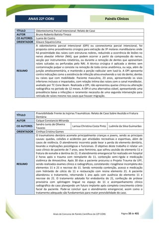 Anais do Concurso de Painéis Científicos do 22º CIORJ Página 33 de 431
ANAIS 22º CIORJ
ANAIS 22º CIORJ Painéis Clínicos
TÍTULO Odontectomia Parcial Intencional: Relato de Caso
AUTOR Bruno Roberto Batista Tinoco
CO AUTORES Luana de Castro
ORIENTADOR Glauco Siqueira Lima
RESUMO
A odontectomia parcial intencional (OPI) ou coronectomia parcial intencional, foi
proposta como procedimento cirúrgico para extração de 3º molares mandibulares onde
há proximidade das raízes com estruturas nobres, reduzindo a ocorrência de lesões no
nervo alveolar inferior (NAI), que podem ocorrer a partir da compressão do nervo,
secção por instrumentos rotatórios, ou durante a remoção de dentes que apresentam
raízes sulcadas ou perfuradas pelo NAI. A técnica cirúrgica é aplicada a dentes sem
contaminação pulpar e consiste na remoção de toda coroa anatômica, ou seja, além da
junção amelocementária, e mantendo a porção radicular sem luxá-la. A OPI apresenta
contra indicações como a existência de infecção ativa envolvendo a raiz do dente; dentes
ou raízes que com mobilidade. Paciente masculino, 23 anos, apresentando os sisos
inferiores inclusos e impactados, com relação íntima das raízes com o canal mandibular,
avaliado por TC Cone Beam. Realizada a OPI, não apresentou queixa clínica ou alteração
radiográfica no período de 12 meses. A OPI é uma alternativa viável, apresentando uma
prevalência baixa a infecções e raramente necessita de uma segunda intervenção para
retirada de raízes mesmo nos casos que houver migração.
TÍTULO
Previsibilidade Frente às Injúrias Traumáticas: Relato de Caso Sobre Avulsão e Fratura
Dentária
AUTOR Caíque Constancio Miranda
CO AUTORES
Sandro Junio de Oliveira
Tavares
Larissa Christina Costa Pinto Ludmila da Silva Guimarães
ORIENTADOR Cinthya Cristina Gomes
RESUMO
O traumatismo dentário acomete principalmente crianças e jovens, sendo as principais
causas: quedas, colisões e acidentes por atividades recreativas e esportivas, além de
casos de violência. O atendimento incorreto pode levar a perda do elemento dentário,
levando a implicações psicológicas e funcionais. O objetivo deste trabalho é relatar um
caso clínico de paciente de 7 anos, sexo feminino, que sofreu avulsão do elemento 11 e
fratura de esmalte e dentina do 21. O atendimento emergencial foi realizado em hospital
2 horas após o trauma com reimplante do 11, contenção semi-rígida e medicação
sistêmica de Amoxicilina. Após 30 dias a paciente procurou o Projeto Trauma da UFF,
sendo realizados exames clínico e radiográficos, constatando: rizogênese incompleta dos
elementos 11 e 21 e necrose do 11. Sendo removida contenção, acesso e medicação
com hidróxido de cálcio do 11 e restauração com resina elemento 21. A paciente
abandonou o tratamento, retornando 1 ano após com ausência do elemento 11 e
necrose do 21. O tratamento adotado foi endodontia do 21, confecção de prótese
provisória com splintagem lingual no espaço do 11 e acompanhamento clínico
radiográfico do caso planejando um futuro implante após completo crescimento crânio
facial da paciente. Pode-se concluir que o atendimento emergencial, assim como o
tratamento adequado são fundamentais para maior previsibilidade do caso.
 