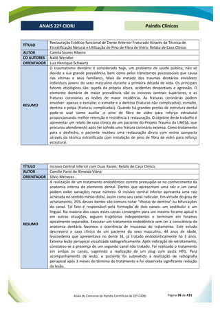 Anais do Concurso de Painéis Científicos do 22º CIORJ Página 36 de 431
ANAIS 22º CIORJ
ANAIS 22º CIORJ Painéis Clínicos
TÍTULO
Restauração Estético-funcional de Dente Anterior Fraturado Através da Técnica de
Estratificação Natural e Utilização de Pino de Fibra de Vidro: Relato de Caso Clínico
AUTOR Camila Soares Ribeiro
CO AUTORES Nailê Wendler
ORIENTADOR Luiz Henrique Schwartz
RESUMO
O traumatismo dentário é considerado hoje, um problema de saúde pública, não só
devido a sua grande prevalência, bem como pelos transtornos psicossociais que causa
nas vítimas e seus familiares. Mais da metade dos traumas dentários envolvem
indivíduos jovens do sexo masculino durante a primeira década de vida. Os principais
fatores etiológicos são: queda da própria altura, acidentes desportivos e agressão. O
elemento dentário de maior prevalência são os incisivos centrais superiores, e as
fraturas coronárias as lesões de maior incidência. As fraturas coronárias podem
envolver: apenas o esmalte; o esmalte e a dentina (fraturas não complicadas); esmalte,
dentina e polpa (fraturas complicadas). Quando há grandes perdas de estrutura dental
pode-se usar como auxilio ,o pino de fibra de vidro para reforço estrutural
proporcionando melhor retenção e resistência à restauração. O objetivo deste trabalho é
apresentar um relato de caso clinico de um paciente do Projeto Trauma da UNESA, que
procurou atendimento após ter sofrido uma fratura coronária extensa. Como tratamento
para o desfecho, o paciente recebeu uma restauração direta com resina composta
através da técnica estratificada com instalação de pino de fibra de vidro para reforço
estrutural.
TÍTULO Incisivo Central Inferior com Duas Raízes: Relato de Caso Clínico.
AUTOR Camille Parizi de Almeida Viana
ORIENTADOR Silvio Menezes
RESUMO
A realização de um tratamento endodôntico correto pressupõe-se no conhecimento da
anatomia interna do elemento dental. Dentes que apresentam uma raiz e um canal
podem exibir variações nesse número. O incisivo central inferior apresenta uma raiz
achatada no sentido mésio-distal, assim como seu canal radicular. Em virtude do grau de
achatamento, 25% desses dentes são comuns notar "ilhotas de dentina" ou bifurcações
do canal. Tal fato é responsável pela formação de dois canais: um vestibular e um
lingual. Na maioria dos casos esses canais convergem para um mesmo forame apical e
em outras situações, seguem trajetórias independentes e terminam em forames
apicalmente separados. Executar um tratamento endodôntico sem ter a consciência da
anatomia dentária favorece a ocorrência de insucesso do tratamento. Este estudo
descreverá o caso clínico de um paciente do sexo masculino, 44 anos de idade,
leucoedema que apresentava no dente 31, já tratado endodonticamente há 3 anos.
Extensa lesão periapical visualizada radiograficamente. Após indicação de retratamento,
constatou-se a presença de um segundo canal não tratado. Foi realizado o tratamento
em ambos os canais, sugerindo a realização de um plug com pasta HPG. Para
acompanhamento da lesão, o paciente foi submetido á realização de radiografia
periapical após 3 meses do término do tratamento e foi observada significante redução
da lesão.
 