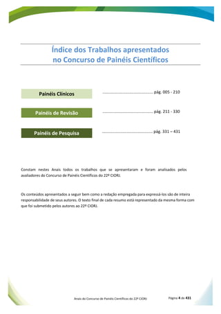 Anais do Concurso de Painéis Científicos do 22º CIORJ Página 4 de 431
ANAIS 22º CIORJ
Painéis de Revisão
Painéis de Pesquisa
Painéis Clínicos
Índice dos Trabalhos apresentados
no Concurso de Painéis Científicos
............................................. pág. 005 - 210
............................................. pág. 211 - 330
............................................. pág. 331 – 431
Constam nestes Anais todos os trabalhos que se apresentaram e foram analisados pelos
avaliadores do Concurso de Painéis Científicos do 22º CIORJ.
Os conteúdos apresentados a seguir bem como a redação empregada para expressá-los são de inteira
responsabilidade de seus autores. O texto final de cada resumo está representado da mesma forma com
que foi submetido pelos autores ao 22º CIORJ.
 