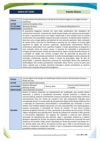Anais do Concurso de Painéis Científicos do 22º CIORJ Página 40 de 431
ANAIS 22º CIORJ
ANAIS 22º CIORJ Painéis Clínicos
TÍTULO
Cirurgia Plástica Periodontal para Excisão de Granuloma Piogênico em Região Incisivos
Superiores
AUTOR Caroline Fernandes e Silva
CO AUTORES Alexandre de Rossi Luis Eduardo Rilling Nova Cruz
ORIENTADOR Josué Martos
RESUMO
O granuloma piogênico consiste em uma lesão proliferativa não neoplásica de
característica reacional, composta por tecido de granulação com extensa vascularização.
Em geral, o granuloma possui sua origem relacionada a uma irritação local ou trauma
ocasionando uma exacerbada resposta do tecido conjuntivo. O objetivo deste trabalho é
descrever uma cirurgia plástica periodontal de uma paciente gestante. Após realização
de exame clínico intra-oral foi identificada a presença de um nódulo na mucosa jugal
esquerda na região de incisivos superiores, apresentando características fibrosa,
eritematosa, pediculada e com superfície irregular. A lesão apresentava-se sangrante e
com evolução clínica de quatro meses. A paciente foi submetida a procedimento
cirúrgico periodontal para excisão da lesão presente. Após a excisão da lesão efetuou-se
a proteção da região com cimento cirúrgico além da prescrição de gluconato de
clorexidina para manutenção periodontal. A análise histopatológica revelou presença de
ulceração, proliferação vascular, similar o tecido de granulação. Após 30 dias de
proservação, a paciente apresentou processo de cicatrização dentro dos parâmetros
biofisiológicos dos tecidos periodontais envolvidos. Dessa forma, conclui-se pelo caso
clínico exposto que a terapia excisional associada à plastia periodontal se mostrou
efetivo para resolução do granuloma piogênico.
TÍTULO
Uso do Digital Smile Design em Reabilitação Estética Anterior Minimamente Invasiva –
Relato de Caso
AUTOR Caroline Martins Nascimento
CO AUTORES
Maydson Marques
Meneses Araújo
Vinicius Ahid
Rosana Costa Casanovas de
Carvalho
ORIENTADOR Letícia Machado Gonçalves
RESUMO
Dentre os fatores essenciais no planejamento de reabilitação que envolve dentes
anteriores, a estética é considerada primordial. Visando preservar o máximo da
estrutura dental, preparos minimamente invasivos associados às restaurações cerâmicas
extremamente finas (as “lentes de contato”), tem sido amplamente indicados para
remodelação dental. A incorporação do planejamento Digital Smile Design (DSD) permite
a realização de tratamentos personalizados e previsibilidade dos resultados a serem
obtidos. Este trabalho objetiva apresentar um caso utilizando DSD, com plastia gengival,
preparo conservador e cimentação de “lentes de contato”. O caso clínico envolve
paciente do gênero feminino, 22 anos, queixando-se da estética do seu sorriso. Foi feito
registro fotográfico para planejamento. Através de software foi realizado o DSD, guiando
o enceramento diagnóstico. Em seguida, foi realizado o mock-up para posterior
aprovação do planejamento pelo paciente. Após a aprovação, realizou-se a plást
- -
a que
auxilia no tratamento restaurador estético e que o tratamento minimamente invasivo
possibilitou estética satisfatória à paciente.
 