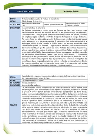Anais do Concurso de Painéis Científicos do 22º CIORJ Página 41 de 431
ANAIS 22º CIORJ
ANAIS 22º CIORJ Painéis Clínicos
TÍTULO Tratamento Conservador de Fratura de Mandíbula
AUTOR Cássia Simone de Lima Lira
CO AUTORES
Vanessa Patrícia de Lima
Lira
Thalles Moreira Suassuna
Felipe Leonardo de Melo
Almeida Fonseca
ORIENTADOR Joaquim Celestino da Silva Neto
RESUMO
As fraturas mandibulares estão entre as fraturas da face que ocorrem mais
frequentemente, estando em algumas estatísticas em primeiro lugar de ocorrência.
Clinicamente esta condição pode apresentar diferentes padrões de fraturas, variando
em função da região anatômica envolvida, do agente etiológico e da energia do trauma.
Ao exame físico são observados grandes deslocamentos ou não, injúrias aos tecidos
moles adjacentes e às estruturas dentais. O tratamento hoje mais preconizado é a
abordagem cirúrgica para redução e fixação direta. No entanto alternativas mais
conservadoras podem ser adotadas.O objetivo deste trabalho é relatar um caso clínico
de fratura mandibular que foi tratado de forma fechada. Caso clínico: Paciente G.I,
gênero masculino, com história de acidente automobilístico. Após o atendimento inicial
preconizado pelo ATLS foi diagnosticado com fratura complexa de mandíbula na região
de parassínfise bilateralmente, porém com pouco deslocamento. O tratamento
instituído foi a redução indireta da fratura, através da instalação de barras de Erich e
bloqueio maxilo-mandibular por 40 dias. O paciente cursou com sinais radiográficos de
consolidação óssea na posição anatômica original evoluindo sem complicações. Diante
do exposto conclui-se que o tratamento conservador é o tratamento mais antigo
relatado e permanece tendo sua aplicabilidade a casos selecionados.
TÍTULO
Avulsão Dental – Aspectos Importantes na Determinação do Tratamento e Prognóstico
em Pacientes Jovens – Relato de Caso.
AUTOR Cecília Fabielle Batista Amaro
CO AUTORES Marcio Alex Gomes
ORIENTADOR Marcio Alex Barros Gomes
RESUMO
Os traumatismos dentais representam um sério problema de saúde pública entre
pacientes jovens. Suas principais causas são: a prática de esportes, acidentes de bicicleta
e quedas. A avulsão dental, definida como completo deslocamento do dente de seu
alvéolo com ruptura total do feixe vasculonervoso e das fibras do ligamento periodontal,
tem como tratamento: o reimplante dental, contenção e terapia endodôntica. Uma das
consequências indesejáveis é a reabsorção radicular, que em muitos dos casos, pode
acelerar a perda do dente. No relato de caso a ser apresentado, o paciente H.F.G.,
gênero masculino, 11 anos, vítima de avulsão do elemento 11, foi encaminhado para
tratamento endodôntico após atendimento em Unidade Básica de Saúde. Na radiografia
inicial notou-se aspecto compatível com reabsorção substitutiva em toda a extensão da
raiz. Após treze meses de terapia com hidróxido de cálcio, optou-se por obturar
definitivamente o canal com guta-percha, logo a reabsorção estabilizou-se e não havia
sinais ou sintomas de infecção. Nesse caso conseguiu-se a restauração da saúde dos
tecidos periodontais apenas, com as trocas de medicação intracanal. O raro controle
radiográfico após cinco anos da conclusão demonstrou total integridade dos tecidos,
com a manutenção do dente na cavidade bucal. Sendo este um fator preditivo para o
sucesso em um eventual implante futuro, se necessário.
 