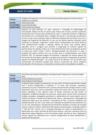 Anais do Concurso de Painéis Científicos do 22º CIORJ Página 42 de 431
ANAIS 22º CIORJ
ANAIS 22º CIORJ Painéis Clínicos
TÍTULO
Colagem de Fragmento e Técnica Incremental para Restauração de Incisivos Centrais
Superiores Fraturados
AUTOR Cecília Sued Leão
CO AUTORES Louise Schmitt Alves
ORIENTADOR Paulo Ricardo de Campos
RESUMO
Paciente do sexo feminino, 21 anos, procurou a Faculdade de Odontologia da
Universidade Federal do Rio de Janeiro após fratura dos incisivos centrais superiores
classificada como “Fratura não complicada da coroa”. A paciente manteve o fragmento
do elemento 21 e foi decidido fazer a colagem do mesmo e reconstrução do elemento
11 com uso de resina composta. Após o isolamento absoluto dos elementos 14 ao 24, a
colagem do fragmento do elemento 21 com uso do sistema adesivo utilizando resina
composta foi realizada. Fragmento e dente foram condicionados com ácido fosfórico
37%, posteriormente lavados e aplicado adesivo de forma ativa durante alguns
segundos, fez-se a secagem para provocar a evaporação do solvente seguido da
polimerização. Em seguida, utilizou-se a resina A2 de dentina tanto no fragmento quanto
no dente que foram unidos e feito a fotopolimerização. No elemento 11, após a
proteção dos dentes vizinhos com uso de veda rosca e condicionamento com ácido
fosfórico 37%, foi efetuada lavagem do elemento e aplicação do sistema adesivo de
forma ativa durante alguns segundos e secagem para provocar a evaporação do solvente
seguido de fotopolimerização. Foi usado resina A2 de dentina e A1 de esmalte para
reconstrução do elemento perdido pela técnica incremental de resina composta
fotoativada a fim de alcançar a translucidez correta para dar naturalidade ao trabalho.
TÍTULO
Caso Clínico de Paciente Ortodôntico com Biprotrusão Tratado com a Técnica Straight-
Wire
AUTOR Chaiene Barbosa dos Santos
CO AUTORES Paulo Roberto Aranha Nouer
RESUMO
O objetivo deste trabalho foi apresentar um caso clínico de biprotrusão dentária tratado
com a Técnica Straight-Wire. A paciente I.T. 27 anos, sexo feminino, caucasiana,
apresentou-se para o tratamento com a queixa principal de não conseguir fechar a boca
totalmente, boca seca, sorriso antiestético, aspecto do mento como “casca de laranja”,
dentes apinhados e leve abertura entre os dentes anteriores do lado direito. O
diagnóstico ortodôntico baseado na anamnese, análise facial, exame clínico, estudo dos
modelos zocalados, radiografias panorâmica e cefalométrica em norma lateral, com as
análises de Steiner e Tweed foi de biprotrusão, Classe I, apinhamentos e dificuldade de
vedamento labial; para isso contraía a musculatura da face. A técnica ortodôntica foi
utilizada durante um ano e seis meses com indicação de exodontias dos elementos 15,
25, 35 e 45, alinhamento e nivelamento dos elementos dentários, mecânica de retração
anterior superior e inferior, fechamento dos espaços remanescentes, contenção superior
e “três por três” inferior, com o resultado alcançado de corrigir os apinhamentos e a
biprotrusão sem causar retrusão do perfil facial anterior, visto que a paciente tinha os
tegumentos labiais delgados e nariz de tamanho médio. Concluiu-se que o diagnóstico
correto seguido do tratamento com a técnica Straight-Wire foi eficaz beneficiando a
saúde bucal da paciente.
 