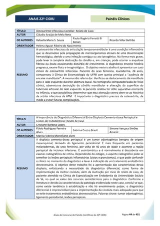 Anais do Concurso de Painéis Científicos do 22º CIORJ Página 44 de 431
ANAIS 22º CIORJ
ANAIS 22º CIORJ Painéis Clínicos
TÍTULO Osteoartrite Infecciosa Condilar: Relato de Caso
AUTOR Cláudio Araújo de Melo Neto
CO AUTORES Rafaella Maria S. Souza
Paulo Rogério Ferretti B
Bonan
Ricardo Villar Beltrão
ORIENTADOR Helena Aguiar Ribeiro do Nascimento
RESUMO
A osteoartrite infecciosa da articulação temporomandibular é uma condição inflamatória
que se desenvolve pela propagação de microorganismos através de uma disseminação
hematológica, devido a uma infecção contígua ou ato iatrogênico. Na forma mais grave,
pode levar à completa destruição do côndilo e, em crianças, pode ocorrer a anquilose
fibrosa ou óssea ocasionando distúrbio de crescimento. O diagnóstico envolve história
pregressa, exame físico e imaginológico. O objetivo neste trabalho é apresentar um caso
clínico de osteoartrite infecciosa. Paciente do sexo feminino, leucoderma, 24 anos,
compareceu à Clínica de Estomatologia da UFPB com queixa principal a “ausência de
encaixe mandibular”. A mesma não referia dor. Verificou-se deslocamento da mandíbula
para o lado esquerdo durante abertura bucal. Na tomografia computadorizada de feixe
cônico, observou-se destruição do côndilo mandibular e alteração da superfície do
tubérculo articular do lado esquerdo. A paciente relatou ter otite supurativa ocorrente
na infância, o que possibilitou determinar que esta alteração severa deve-se ao histórico
de artrite infecciosa da ATM. É importante o diagnóstico precoce da osteoartrite, de
modo a evitar futuras complicações.
TÍTULO
A Importância do Diagnóstico Diferencial Entre Displasia Cemento-óssea Periapical e
Lesões de Endodônticas: Relato de Caso
AUTOR Cristiane Barbosa Lopes
CO AUTORES
Flávio Rodrigues Ferreira
Alves
Sabrina Castro Brasil
Simone Verçosa Simões
Amaral
ORIENTADOR Marília Videira Marceliano-alves
RESUMO
A displasia cemento-óssea periapical é um tumor odontogênico benigno de origem
mesenquimal, derivado do ligamento periodontal. É mais frequente em pacientes
melanodermas, do sexo feminino, por volta de 40 anos de idade e acomete a região
periapical de incisivos inferiores. É assintomática e é normalmente é descoberta em
exames radiográficos de rotina. Dependendo do estágio, o aspecto radiográfico pode se
semelhar às lesões periapicais inflamatórias (cistos e granulomas), o que pode confundir
o clínico no momento do diagnóstico e levar à indicação de um tratamento endodôntico
desnecessário. O objetivo deste trabalho foi a apresentação das características dessa
displasia, enfatizando a necessidade do diagnóstico diferencial, como forma de
implementação da melhor conduta, além da ilustração por meio de relato de caso, de
paciente atendida na Clínica de Especialização em Endodontia da Universidade Estácio
de Sá, no qual se valeu dos recursos semiotécnicos para o diagnóstico. Conforme a
literatura e devido às características da patologia evidenciada neste caso, conclui-se que,
como existe tendência à estabilização e não há envolvimento pulpar, o diagnóstico
diferencial é imprescindível para a implementação da conduta mais adequada para que
se evite tratamentos endodônticos desnecessários. Palavras-chave: tumor odontogênico,
ligamento periodontal, lesões periapicais.
 