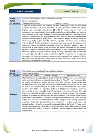 Anais do Concurso de Painéis Científicos do 22º CIORJ Página 45 de 431
ANAIS 22º CIORJ
ANAIS 22º CIORJ Painéis Clínicos
TÍTULO Cosmética Dental: Reparo Direto com Resina Composta
AUTOR Cristina Pereira Isolan
CO AUTORES Eliseu Aldrigui Münchow Lisia Lorea Valente
RESUMO
O objetivo do caso clínico foi o reparo de duas restaurações classe IV com resina
composta. Paciente EAM, sexo masculino, 26 anos, procurou atendimento devido
desgaste nas restaurações dos dentes 11 e 21. Os dentes estavam vitais e as
restaurações não apresentavam pigmentação marginal e nem alteração de cor, porém o
halo translúcido incisal estava desgasto. O planejamento foi realizado a partir de modelo
de estudo, onde se optou por reparo da restauração. Após, foi produzido um modelo de
trabalho para confecção de guia palatina com silicone de adição. A cor dos dentes foi
selecionada, sendo B1 para esmalte e dentina, segundo a escala da resina composta
Empress Direct® (Ivoclar Vivadent). A confecção das restaurações foi realizada com
isolamento relativo combinado (expandex, roletes de algodão, sugador e gaze) e
utilizando-se a guia palatina como anteparo. As resinas compostas foram inseridas
seguindo-se a técnica da estratificação; o acabamento foi feito com pontas diamantadas
extrafinas e pontas de silicone abrasivo (DFL); por fim, o polimento final foi realizado
com escova pelo de cabra e pasta de polimento Ophal®. Conclui-se que o reparo de
restaurações de resina composta com resina composta traz excelente resultado estético.
Além disso, esta técnica possui menor custo e menor tempo de confecção do que a
substituição completa das restaurações.
TÍTULO Toxina Botulínica Associada ao Tratamento Odontológico.
AUTOR Cynthia Luna de Bcellar
CO AUTORES Luis Felipe Diniz Barreto Fernanda Camargo Felipe Miguel Saliba
RESUMO
A toxina botulínica é produzida pela bactéria Clostridium Botulinum, sendo uma toxina
muito potente, tendo sete formas distintas, sendo a do “tipo A” a mais conhecida. Elas
são usadas clinicamente quando há uma desordem muscular, sendo então uma
“terapeuta muscular”, que agem reduzindo ou impedindo a contração muscular. Na área
de atuação do cirurgião-dentista ela pode auxiliar na terapêutica de casos como,
bruxismo, hipertrofia do masseter, disfunções têmporo-mandibulares, sialorréia,
assimetria de sorriso, exposição gengival acentuada e, mais recentemente tem sido
descrita na utilização profilática para a redução da força muscular dos músculos
masseter e temporal em alguns casos em implantodontia. Por possuir conhecimento
sobre as estruturas da cabeça e pescoço, o cirurgião-dentista pode tratar certas afecções
da face e da cavidade oral de forma conservadora e segura com a aplicação da toxina
botulínica, desde que possua treinamento específico e conhecimento sobre sua
utilização e não à extrapole, mesmo a técnica de aplicação sendo “simples”. Neste painel
científico vamos abordar a utilização da toxina botulínica na terapêutica de três casos
clínicos abordando estética e função. Bruxismo, Sorriso gengival e Fechamento de
corredor bucal.
 