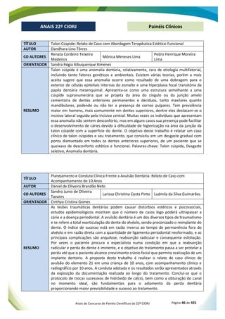 Anais do Concurso de Painéis Científicos do 22º CIORJ Página 46 de 431
ANAIS 22º CIORJ
ANAIS 22º CIORJ Painéis Clínicos
TÍTULO Talon Cúspide: Relato de Caso com Abordagem Terapêutica Estético-Funcional
AUTOR Dandhara Lino Tôrres
CO AUTORES
Renata Cordeiro Teixeira
Medeiros
Mônica Meneses Lima
Pedro Henrique Moreira
Lima
ORIENTADOR Sandra Régia Albuquerque Ximenes
RESUMO
Talon cúspide é uma anomalia dentária, relativamente, rara de etiologia multifatorial,
incluindo tanto fatores genéticos e ambientais. Existem várias teorias, porém a mais
aceita sugere que essa anomalia ocorre como resultado de uma dobragem para o
exterior de células epiteliais internas do esmalte e uma hiperplasia focal transitória da
papila dentária mesenquimal. Apresenta-se como uma estrutura semelhante a uma
cúspide supranumerária que se projeta da área do cíngulo ou da junção amelo
cementária de dentes anteriores permanentes e decíduos, tanto maxilares quanto
mandibulares, podendo ou não ter a presença de cornos pulpares. Tem prevalência
maior em homens, mais comumente em dentes superiores, dentre eles destacam-se o
incisivo lateral seguido pelo incisivo central. Muitas vezes os indivíduos que apresentam
essa anomalia não sentem desconforto, mas em alguns casos sua presença pode facilitar
o desenvolvimento de cáries devido à dificuldade de higienização na área da junção da
talon cúspide com a superfície do dente. O objetivo deste trabalho é relatar um caso
clínico de talon cúspides e seu tratamento, que consistiu em um desgaste gradual com
ponta diamantada em todos os dentes anteriores superiores, de um paciente que se
queixava de desconforto estético e funcional. Palavras-chave: Talon cúspide, Desgaste
seletivo, Anomalia dentária.
TÍTULO
Planejamento e Conduta Clínica Frente a Avulsão Dentária: Relato de Caso com
Acompanhamento de 10 Anos
AUTOR Daniel de Oliveira Brandão Neto
CO AUTORES
Sandro Junio de Oliveira
Tavares
Larissa Christina Costa Pinto Ludmila da Silva Guimarães
ORIENTADOR Cinthya Cristina Gomes
RESUMO
As lesões traumáticas dentárias podem causar distúrbios estéticos e psicossociais,
estudos epidemiológicos mostram que o número de casos logo poderá ultrapassar a
cárie e a doença periodontal. A avulsão dentária é um dos diversos tipos de traumatismo
e se refere a total exarticulação do dente do alvéolo, sendo preconizado o reimplante do
dente. O índice de sucesso está em razão inversa ao tempo de permanência fora do
alvéolo e em razão direta com a quantidade de ligamento periodontal neoformado, e as
principais complicações são anquilose, reabsorção radicular e consequente esfoliação.
Por vezes o paciente procura o especialista numa condição em que a reabsorção
radicular e perda do dente é iminente, e o objetivo do tratamento passa a ser protelar a
perda até que o paciente alcance crescimento crânio facial que permita realização de um
implante dentário. A proposta deste trabalho é realizar o relato de caso clínico de
avulsão do elemento 21 em uma criança de 10 anos, com acompanhamento clínico e
radiográfico por 10 anos. A conduta adotada e os resultados serão apresentados através
da exposição da documentação realizada ao longo do tratamento. Conclui-se que o
protocolo de trocas sucessivas de hidróxido de cálcio, bem como a obturação do canal
no momento ideal, são fundamentais para o adiamento da perda dentária
proporcionando maior previsibilidade e sucesso ao tratamento.
 