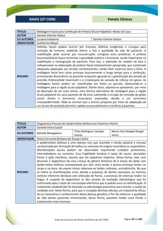 Anais do Concurso de Painéis Científicos do 22º CIORJ Página 47 de 431
ANAIS 22º CIORJ
ANAIS 22º CIORJ Painéis Clínicos
TÍTULO Moldagem Facial para Confecção de Prótese Óculo Palpebral: Relato de Caso
AUTOR Daniele Valente Veloso
CO AUTORES Luciana Valadares Daniele Valente Veloso
ORIENTADOR Guilherme Meyer
RESUMO
Defeitos faciais podem ocorrer por traumas, defeitos congênitos e cirurgias para
remoção de tumores, podendo alterar a fala e qualidade de vida do paciente. A
reabilitação pode ocorrer por reconstruções cirúrgicas e/ou protéticas. A prótese
bucomaxilofacial busca minimizar a gravidade estética e funcional, sendo importante na
reabilitação e reintegração do paciente. Para isto, a obtenção do modelo da face é
indispensável na elaboração da prótese facial esteticamente apropriada, que contemple
adequada adaptação aos tecidos remanescentes, sendo fator essencial para o êxito. A
moldagem facial tem como principal inconveniente o longo tempo para a confecção,
promovendo desconforto ao paciente enquanto aguarda-se a geleificação da camada de
precisão (hidrocolóide reversível) e a cristalização da camada de reforço em gesso. As
moldagens faciais podem ser classificadas em totais ou parciais, destacando-se a
moldagem para a região óculo-palpebral. Diante disso, objetiva-se apresentar, por meio
da descrição de um caso clínico, uma técnica alternativa de moldagem para a região
óculo-palpebral em uma paciente de 58 anos submetida a cirurgia de remoção do globo
ocular direito e estruturas musculares associadas, devido a um carcinoma
mucoepidermóide. Pôde-se concluir que a técnica proposta por meio da adaptação de
um óculos de proteção permitiu rapidez ao procedimento e conforto à paciente.
TÍTULO Diagnóstico Precoce de Epidermólise Bolhosa em Paciente Infantil
AUTOR Daniele Vieira Cassol
CO AUTORES Adrielle Mangabeira
Thais Rodrigues Campos
Soares
Maria Elisa Rangek Rangel
Janini
ORIENTADOR Glória Fernanda Barbosa de Araujo Castro
RESUMO
A epidermólise bolhosa é uma doença rara que acomete o tecido epitelial e mucoso
caracterizada por formação de bolhas ou vesículas de origem traumática ou espontânea.
Manifestações bucais podem ser observadas requerendo cuidados preventivos,
interceptadores ou curativos. Essa fragilidade tecidual é capaz de causar ulcerações
frente à ação mecânica, mesmo que em pequenos impactos. Dessa forma, este caso
descreve o diagnóstico de uma criança do gênero feminino de 6 meses de idade com
epidermólise bolhosa acompanhada por dois anos tendo a queixa principal lesões no
corpo e na boca. Ao exame clínico observou-se lesões cutâneas, onicodistrofia. No que
se refere as manifestações orais, devido a presença de dentes neonatais, os incisivos
centrais inferiores decíduos sem alteração de forma, a presença de extensas lesões na
língua. A suspeita do diagnóstico se deu através da avaliação odontológica que foi
confirmada após o teste de microscopia eletrônica que é padrão ouro na identificação. O
tratamento estabelecido foi baseado na odontologia preventiva para manter a saúde da
cavidade oral. Desta forma, para que o cirurgião-dentista ofereça um tratamento eficaz,
faz-se necessário o conhecimento dessa doença genética a fim de melhorar a qualidade
de vida destes pacientes minimizando, dessa forma, possíveis lesões orais frente a
tratamentos mais invasivos.
 