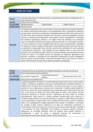 Anais do Concurso de Painéis Científicos do 22º CIORJ Página 50 de 431
ANAIS 22º CIORJ
ANAIS 22º CIORJ Painéis Clínicos
TÍTULO
Implantes Zigomáticos em Maxila Atrófica. Acompanhamento Clínico e Radiográfico de 7
Anos: Relato de Caso
AUTOR Deborah da Cruz Pinheiro
CO AUTORES Rodrigo Resende Rafael Seabra Helder Valiense
ORIENTADOR Marcelo Uzeda
RESUMO
Os implantes zigomáticos têm como função servir de ancoragem para próteses dentárias
em maxilas severamente absorvidas e sem possibilidades para a colocação de implantes
convencionais. Essa técnica quando bem empregada apresenta índices de sucesso acima
de 95% tendo como possíveis indicadores de insucesso, processos patológicos sinusais
crônicos ou distúrbios periimplantares relacionados a forças mastigatórias. A indicação
dos implantes zigomáticos obedece a um rígido critério de aplicação e sua execução
requer acentuado treinamento da equipe envolvida, devendo a sua utilização restringir-
se a casos específicos. A maior vantagem desta técnica é que o procedimento é realizado
em apenas um tempo cirúrgico, dispensando a necessidade de enxerto ósseo prévio com
um período de recuperação maior, além do aumento da morbidade e do custo, adiando
a conclusão do tratamento. Este trabalho tem por objetivo relatar o caso clínico da
paciente S.B.A., leucoderma, gênero feminino, 50 anos de idade, que apresentava severa
atrofia em maxila e foi tratada através da colocação de implantes zigomáticos que
permitiu a paciente a retomada de sua autoestima, devolvendo a função mastigatória
além do suporte e simetria labial e a harmonia da estética facial. Este caso tem o follow-
up de 7 anos durante os quais não se observou qualquer complicação.
TÍTULO Tratamento Precoce de Paciente com Padrões Esquelético e Dentário de Classe III
AUTOR Diane Vasconcelos de Santana Oliveira
CO AUTORES Bruna Alecrim Figueiredo
Joanna Betrine Pereira
Ribeiro
Marcely Kaye Franco Reis
ORIENTADOR Marcos Alan Vieira Bittencourt
RESUMO
O padrão esquelético de classe III é caracterizado pela desarmonia entre as bases ósseas
maxilar e mandibular, podendo ou não estar acompanhada por alterações dentárias. A
estética facial, em geral, fica comprometida, e na maioria das vezes, é o que motiva o
paciente ou seus responsáveis a procurar por tratamento. O objetivo deste trabalho é
descrever o caso clínico de uma paciente que se apresentou para o exame inicial aos seis
anos e três meses de idade, com bom estado geral de saúde, terço inferior da face
levemente diminuído no sentido vertical e deficiência do terço médio no sentido
anteroposterior. Sorria pouco e a queixa principal, relatada pelos pais, referia-se à
mordida cruzada anterior e ao fato de apresentar o queixo e o lábio inferior protruídos,
o que comprometia a estética facial. Com o objetivo de harmonizar o perfil e a postura
labial, com a adequação da relação esquelética entre maxila e mandíbula, e a correção
da mordida cruzada anterior, idealizou-se um plano de tratamento envolvendo o
tracionamento reverso da maxila, por meio do uso da máscara facial de Petit, associada
a um disjuntor de Haas modificado. Esta conduta se mostrou bastante acertada,
obtendo-se um resultado favorável, tanto no aspecto facial quanto dentário, e
possibilitando, a partir de então, o adequado processo de crescimento e
desenvolvimento dos terços médio e inferior da face da paciente.
 