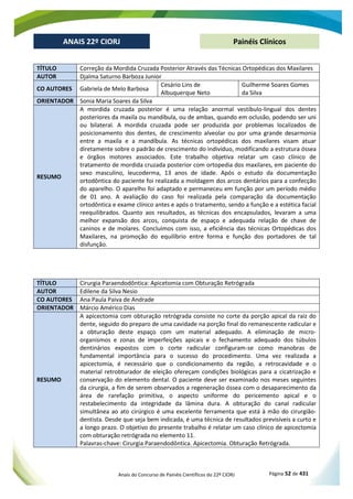 Anais do Concurso de Painéis Científicos do 22º CIORJ Página 52 de 431
ANAIS 22º CIORJ
ANAIS 22º CIORJ Painéis Clínicos
TÍTULO Correção da Mordida Cruzada Posterior Através das Técnicas Ortopédicas dos Maxilares
AUTOR Djalma Saturno Barboza Junior
CO AUTORES Gabriela de Melo Barbosa
Cesário Lins de
Albuquerque Neto
Guilherme Soares Gomes
da Silva
ORIENTADOR Sonia Maria Soares da Silva
RESUMO
A mordida cruzada posterior é uma relação anormal vestíbulo-lingual dos dentes
posteriores da maxila ou mandíbula, ou de ambas, quando em oclusão, podendo ser uni
ou bilateral. A mordida cruzada pode ser produzida por problemas localizados de
posicionamento dos dentes, de crescimento alveolar ou por uma grande desarmonia
entre a maxila e a mandíbula. As técnicas ortopédicas dos maxilares visam atuar
diretamente sobre o padrão de crescimento do indivíduo, modificando a estrutura óssea
e órgãos motores associados. Este trabalho objetiva relatar um caso clínico de
tratamento de mordida cruzada posterior com ortopedia dos maxilares, em paciente do
sexo masculino, leucoderma, 13 anos de idade. Após o estudo da documentação
ortodôntica do paciente foi realizada a moldagem dos arcos dentários para a confecção
do aparelho. O aparelho foi adaptado e permaneceu em função por um período médio
de 01 ano. A avaliação do caso foi realizada pela comparação da documentação
ortodôntica e exame clínico antes e após o tratamento, sendo a função e a estética facial
reequilibrados. Quanto aos resultados, as técnicas dos encapsulados, levaram a uma
melhor expansão dos arcos, conquista de espaço e adequada relação de chave de
caninos e de molares. Concluímos com isso, a eficiência das técnicas Ortopédicas dos
Maxilares, na promoção do equilíbrio entre forma e função dos portadores de tal
disfunção.
TÍTULO Cirurgia Paraendodôntica: Apicetomia com Obturação Retrógrada
AUTOR Edilene da Silva Nesio
CO AUTORES Ana Paula Paiva de Andrade
ORIENTADOR Márcio Américo Dias
RESUMO
A apicectomia com obturação retrógrada consiste no corte da porção apical da raiz do
dente, seguido do preparo de uma cavidade na porção final do remanescente radicular e
a obturação deste espaço com um material adequado. A eliminação de micro-
organismos e zonas de imperfeições apicais e o fechamento adequado dos túbulos
dentinários expostos com o corte radicular configuram-se como manobras de
fundamental importância para o sucesso do procedimento. Uma vez realizada a
apicectomia, é necessário que o condicionamento da região, a retrocavidade e o
material retrobturador de eleição ofereçam condições biológicas para a cicatrização e
conservação do elemento dental. O paciente deve ser examinado nos meses seguintes
da cirurgia, a fim de serem observados a regeneração óssea com o desaparecimento da
área de rarefação primitiva, o aspecto uniforme do pericemento apical e o
restabelecimento da integridade da lâmina dura. A obturação do canal radicular
simultânea ao ato cirúrgico é uma excelente ferramenta que está à mão do cirurgião-
dentista. Desde que seja bem indicada, é uma técnica de resultados previsíveis a curto e
a longo prazo. O objetivo do presente trabalho é relatar um caso clínico de apicectomia
com obturação retrógrada no elemento 11.
Palavras-chave: Cirurgia Paraendodôntica. Apicectomia. Obturação Retrógrada.
 