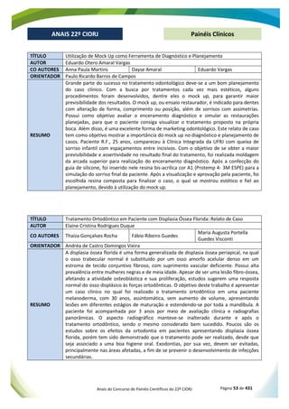 Anais do Concurso de Painéis Científicos do 22º CIORJ Página 53 de 431
ANAIS 22º CIORJ
ANAIS 22º CIORJ Painéis Clínicos
TÍTULO Utilização de Mock Up como Ferramenta de Diagnóstico e Planejamento
AUTOR Eduardo Otero Amaral Vargas
CO AUTORES Anna Paula Martins Dayse Amaral Eduardo Vargas
ORIENTADOR Paulo Ricardo Barros de Campos
RESUMO
Grande parte do sucesso no tratamento odontológico deve-se a um bom planejamento
do caso clínico. Com a busca por tratamentos cada vez mais estéticos, alguns
procedimentos foram desenvolvidos, dentre eles o mock up, para garantir maior
previsibilidade dos resultados. O mock up, ou ensaio restaurador, é indicado para dentes
com alteração de forma, comprimento ou posição, além de sorrisos com assimetrias.
Possui como objetivo avaliar o enceramento diagnóstico e simular as restaurações
planejadas, para que o paciente consiga visualizar o tratamento proposto na própria
boca. Além disso, é uma excelente forma de marketing odontológico. Este relato de caso
tem como objetivo mostrar a importância do mock up no diagnóstico e planejamento de
casos. Paciente R.F., 25 anos, compareceu à Clínica Integrada da UFRJ com queixa de
sorriso infantil com espaçamentos entre incisivos. Com o objetivo de se obter a maior
previsibilidade e assertividade no resultado final do tratamento, foi realizada moldagem
da arcada superior para realização do enceramento diagnóstico. Após a confecção do
guia de silicone, foi inserido nele resina bis-acrílica cor A1 (Protemp 4- 3M ESPE) para a
simulação do sorriso final da paciente. Após a visualização e aprovação pela paciente, foi
escolhida resina composta para finalizar o caso, o qual se mostrou estético e fiel ao
planejamento, devido à utilização do mock up.
TÍTULO Tratamento Ortodôntico em Paciente com Displasia Óssea Florida: Relato de Caso
AUTOR Elaine Cristina Rodrigues Duque
CO AUTORES Thaíza Gonçalves Rocha Fábio Ribeiro Guedes
Maria Augusta Portella
Guedes Visconti
ORIENTADOR Andréa de Castro Domingos Vieira
RESUMO
A displasia óssea florida é uma forma generalizada de displasia óssea periapical, na qual
o osso trabecular normal é substituído por um osso amorfo acelular denso em um
estroma de tecido conjuntivo fibroso, com suprimento vascular deficiente. Possui alta
prevalência entre mulheres negras e de meia idade. Apesar de ser uma lesão fibro-óssea,
afetando a atividade osteoblástica e sua proliferação, estudos sugerem uma resposta
normal do osso displásico às forças ortodônticas. O objetivo deste trabalho é apresentar
um caso clínico no qual foi realizado o tratamento ortodôntico em uma paciente
melanoderma, com 30 anos, assintomática, sem aumento de volume, apresentando
lesões em diferentes estágios de maturação e estendendo-se por toda a mandíbula. A
paciente foi acompanhada por 3 anos por meio de avaliação clínica e radiografias
panorâmicas. O aspecto radiográfico manteve-se inalterado durante e após o
tratamento ortodôntico, sendo o mesmo considerado bem sucedido. Poucos são os
estudos sobre os efeitos da ortodontia em pacientes apresentando displasia óssea
florida, porém tem sido demonstrado que o tratamento pode ser realizado, desde que
seja associado a uma boa higiene oral. Exodontias, por sua vez, devem ser evitadas,
principalmente nas áreas afetadas, a fim de se prevenir o desenvolvimento de infecções
secundárias.
 