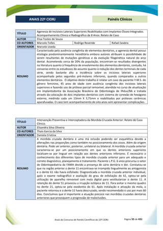 Anais do Concurso de Painéis Científicos do 22º CIORJ Página 55 de 431
ANAIS 22º CIORJ
ANAIS 22º CIORJ Painéis Clínicos
TÍTULO
Agenesia de Incisivos Laterais Superiores Reabilitados com Implantes Ósseo Integrados.
Acompanhamento Clínico e Radiográfico de 8 Anos: Relato de Caso
AUTOR Elisa Tostes de Souza
CO AUTORES Marcelo Telles Rodrigo Resende Rafael Seabra
ORIENTADOR Marcelo Uzeda
RESUMO
Caracterizada pela ausência congênita de elementos dentários, a agenesia dental possui
etiologia predominantemente hereditária embora autores atribuam à possibilidade de
serem resultantes de mutações genéticas e da evolução filogenética natural do arco
dental. Acometendo cerca de 20% da população, encontram-se resultados divergentes
na literatura quanto à frequência de envolvimento dos elementos dentários, contudo, há
consenso entre os estudiosos do assunto quanto à redução dos dentes terminais de cada
série, sendo bastante alta a incidência sobre os incisivos laterais superiores
acompanhada pelos segundos pré-molares inferiores, quando comparados a outros
elementos dentários. O objetivo deste trabalho é relatar um caso da paciente Y.M.S. do
gênero feminino, 45 anos de idade com ausência congênita dos incisivos laterais
superiores e fazendo uso de prótese parcial removível, atendida no curso de atualização
em implantodontia da Associação Brasileira de Odontologia de Ilhéus/BA e tratada
através da colocação de dois implantes dentários com sistema de conexão de hexágono
externo, medindo cada um 13mm X 3,75mm e reabilitados por próteses cerâmicas
aparafusadas. O caso tem acompanhamento de oito anos sem apresentar complicações.
TÍTULO
Intervenção Preventiva e Interceptadora da Mordida Cruzada Anterior: Relato de Caso
Clínico.
AUTOR Elisandra Silva Oliveira
CO AUTORES Thais Garcia da Silva
ORIENTADOR Daniela Cristina
RESUMO
A mordida cruzada dentária é uma má oclusão podendo ser esquelética devido a
alterações nas proporções como também no posicionamento dos ossos. Além da origem
dentária. Pode ser anterior, posterior, unilateral ou bilateral. A mordida cruzada anterior
caracteriza-se por um posicionamento em que os dentes anteriores superiores
localizam-se por lingual em relação aos dentes anteriores inferiores. É necessário o
conhecimento dos diferentes tipos de mordida cruzada anterior para um adequado e
correto diagnóstico, planejamento e tratamento. Paciente L.P.G. 6 anos procurou o setor
de Odontopediatria da FAMA devido a presença de cárie dentária e dor. Constatou-se
que na região anterior o dente 11 encontrava-se irrompido lingualmente ao antagonista
e o dente 61 não havia esfoliado. Diagnosticada a mordida cruzada anterior individual,
após o exame radiográfico e avaliação do grau de esfoliação do 61, optou-se pela
utilização de aparelho removível com mola digital para vestibularizar o dente 11. A
retenção do dente 51 provocou a irrupção ectópica do 11. Para evitar o mesmo quadro
no dente 21, optou-se pela exodontia do 61. Após instalação e ativação da mola, o
paciente retornou e o dente 11 havia descruzado, sendo recomendado o uso por mais 60
dias. Concluímos que é importante a atuação precoce nas mordidas cruzadas dentárias
anteriores que provoquem a progressão de maloclusões.
 