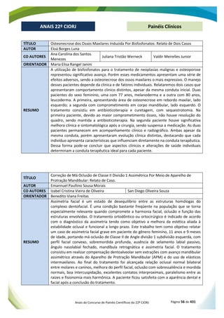 Anais do Concurso de Painéis Científicos do 22º CIORJ Página 56 de 431
ANAIS 22º CIORJ
ANAIS 22º CIORJ Painéis Clínicos
TÍTULO Osteonecrose dos Ossos Maxilares Induzida Por Bisfosfonatos: Relato de Dois Casos
AUTOR Eloá Borges Luna
CO AUTORES
Ana Carolina dos Santos
Menezes
Juliana Tristão Werneck Valdir Meirelles Junior
ORIENTADOR Maria Elisa Rangel Janini
RESUMO
A utilização de bisfosfonatos para o tratamento de neoplasias malignas e osteoporose
representou significativo avanço. Porém esses medicamentos apresentam uma série de
efeitos adversos, sendo a osteonecrose dos ossos maxilares o mais expressivo. O manejo
desses pacientes depende da clinica e de fatores individuais. Relataremos dois casos que
apresentaram comportamento clinico distintos, apesar da mesma conduta inicial. Duas
pacientes do sexo feminino, uma com 77 anos, melanoderma e a outra com 80 anos,
leucoderma. A primeira, apresentando área de osteonecrose em rebordo maxilar, lado
esquerdo; a segunda com comprometimento em corpo mandibular, lado esquerdo. O
tratamento consistiu em antibioticoterapia e curetagem, com sequestrotomia. Na
primeira paciente, devido ao maior comprometimento ósseo, não houve resolução do
quadro, sendo mantida a antibioticoterapia. Na segunda paciente houve significativa
melhora clínica e sintomatológica após a cirurgia, sendo suspensa a medicação. As duas
pacientes permanecem em acompanhamento clínico e radiográfico. Ambas apesar da
mesma conduta, porém apresentaram evolução clínica distintas, destacando que cada
indivíduo apresenta características que influenciam diretamente na conduta terapêutica.
Dessa forma pode-se concluir que aspectos clínicos e alterações de saúde individuais
determinam a conduta terapêutica ideal para cada paciente.
TÍTULO
Correção de Má Oclusão de Classe II Divisão 1 Assimétrica Por Meio de Aparelho de
Protração Mandibular: Relato de Caso.
AUTOR Emannuel Paullino Sousa Morais
CO AUTORES Izabel Cristina Vieira de Oliveira San Diego Oliveira Souza
ORIENTADOR Benedito Viana Freitas
RESUMO
Assimetria facial é um estado de desequilíbrio entre as estruturas homólogas do
complexo dentofacial. É uma condição bastante freqüente na população que se torna
especialmente relevante quando compromete a harmonia facial, oclusão e função das
estruturas envolvidas. O tratamento ortodôntico ou ortocirúrgico é indicado de acordo
com o diagnóstico da assimetria tendo como objetivo a melhora da estética aliada à
estabilidade oclusal e funcional a longo prazo. Este trabalho tem como objetivo relatar
um caso de assimetria facial grave em paciente do gênero feminino, 11 anos e 9 meses
de idade, portando má oclusão de Classe II de Angle divisão 1 subdivisão esquerda, com
perfil facial convexo, sobremordida profunda, ausência de selamento labial passivo,
ângulo nasolabial fechado, mandíbula retrognática e assimetria facial. O tratamento
consistiu em realizar compensação dentoalveolar sem extrações com avanço mandibular
assimétrico através do Aparelho de Protração Mandibular (APM) e do uso de elásticos
intermaxilares. Ao final do tratamento foi alcançada relação oclusal normal bilateral
entre molares e caninos, melhora do perfil facial, oclusão com sobressaliência e mordida
normais, boa intercuspidação, excelentes contatos interproximais, paralelismo entre as
raízes e fisionomia mais harmônica. A paciente ficou satisfeita com a aparência dental e
facial após a conclusão do tratamento.
 