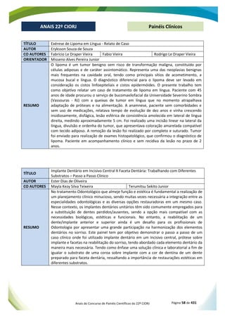 Anais do Concurso de Painéis Científicos do 22º CIORJ Página 58 de 431
ANAIS 22º CIORJ
ANAIS 22º CIORJ Painéis Clínicos
TÍTULO Exérese de Lipoma em Língua - Relato de Caso
AUTOR Eryksson Souza de Souza
CO AUTORES Fabrício Le Draper Vieira Fabio Vieira Rodrigo Le Draper Vieira
ORIENTADOR Misseno Alves Pereira Junior
RESUMO
O lipoma é um tumor benigno sem risco de transformação maligna, constituído por
células adiposas e de caráter assintomático. Representa uma das neoplasias benignas
mais frequentes na cavidade oral, tendo como principais sítios de acometimento, a
mucosa bucal e língua. O diagnóstico diferencial para o lipoma deve ser levado em
consideração os cistos linfoepiteliais e cistos epidermóides. O presente trabalho tem
como objetivo relatar um caso de tratamento de lipoma em língua. Paciente com 45
anos de idade procurou o serviço de bucomaxilofacial da Universidade Severino Sombra
(Vassouras - RJ) com a queixas de tumor em língua que no momento atrapalhava
adaptação de próteses e na alimentação. A anamnese, paciente sem comorbidades e
sem uso de medicações, relatava tempo de evolução de dez anos e vinha crescendo
insidiosamente, disfágica, lesão esférica de consistência amolecida em lateral de língua
direita, medindo aproximadamente 5 cm. Foi realizado uma incisão linear na lateral da
língua, divulsão e ordenha do tumor, que apresentava coloração amarelada compatível
com tecido adiposo. A remoção da lesão foi realizado por completo e suturado. Tumor
foi enviado para realização de exames histopatológico, que confirmou o diagnóstico de
lipoma. Paciente em acompanhamento clínico e sem recidiva da lesão no prazo de 2
anos.
TÍTULO
Implante Dentário em Incisivo Central X Faceta Dentária: Trabalhando com Diferentes
Substratos – Passo a Passo Clínico
AUTOR Ester Dias de Oliveira
CO AUTORES Mayla Kezy Silva Teixeira Terumitsu Sekito Junior
RESUMO
No tratamento Odontológico que almeje função e estética é fundamental a realização de
um planejamento clínico minucioso, sendo muitas vezes necessária a integração entre as
especialidades odontológicas e as diversas opções restauradoras em um mesmo caso.
Nesse contexto, os implantes dentários unitários têm sido comumente empregados para
a substituição de dentes perdidos/ausentes, sendo a opção mais compatível com as
necessidades biológicas, estéticas e funcionais. No entanto, a reabilitação de um
dente/implante anterior e superior ainda é um desafio para os profissionais de
Odontologia por apresentar uma grande participação na harmonização dos elementos
dentários no sorriso. Este painel tem por objetivo demonstrar o passo a passo de um
caso clínico onde foi utilizado implante dentário em um incisivo central, prótese sobre
implante e facetas na reabilitação do sorriso, tendo abordado cada elemento dentário da
maneira mais necessária. Tendo como ênfase uma solução clínica e laboratorial a fim de
igualar o substrato de uma coroa sobre implante com a cor de dentina de um dente
preparado para faceta dentária, ressaltando a importância de restaurações estéticas em
diferentes substratos.
 
