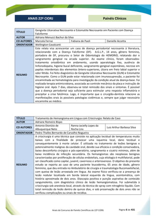 Anais do Concurso de Painéis Científicos do 22º CIORJ Página 6 de 431
ANAIS 22º CIORJ
ANAIS 22º CIORJ Painéis Clínicos
TÍTULO
Gengivite Ulcerativa Necrosante e Estomatite Necrosante em Paciente com Doença
Falciforme
AUTOR Adriana Menucci Bachur da Silva
CO AUTORES Marcela Ferraz Fabiana de Paoli Danielle Accetta
ORIENTADOR Wellington Cavalcanti
RESUMO
Este relato visa acrescentar um caso de doença periodontal necrosante à literatura,
relacionando com a Doença Falciforme (DF). A.G.L.P., 14 anos, gênero feminino,
portadora de DF, procurou o Setor de Odontologia do HEMORIO, relatando dor e
sangramento gengival na arcada superior. Ao exame clínico, foram observados:
tratamento ortodôntico em andamento, usando aparatologia fixa, ausência de
linfonodopatia, higiene bucal deficiente, sangramento gengival espontâneo, necrose em
papilas interdentais dos elementos ântero-superiores, úlcera em freio labial superior e
odor fétido. Foi feito diagnóstico de Gengivite Ulcerativa Necrosante (GUN) e Estomatite
Necrosante. Como a GUN pode estar relacionada com imunossupressão, a paciente foi
encaminhada ao hematologista para investigação da condição atual da doença-base. Foi
realizada terapia antimicrobiana, associada ao controle mecânico da placa e instrução de
higiene oral. Após 7 dias, observou-se total remissão dos sinais e sintomas. É possível
que a doença periodontal seja suficiente para estimular uma resposta inflamatória e
precipitar a crise falcêmica. Logo, é importante que o cirurgião-dentista relacione as
manifestações orais às possíveis patologias sistêmicas e, sempre que julgar necessário
encaminhe ao médico.
TÍTULO Tratamento de Hemangioma em Língua com Criocirurgia: Relato de Caso
AUTOR Adriane Romeiro Bispo
CO AUTORES
Antonio Dionízio de
Albuquerque Neto
Ranna Jacielly Lopes da
Rocha Lins
Luiz Arthur Barbosa Silva
ORIENTADOR Pedro Thalles Bernardo de Carvalho Nogueira
RESUMO
A criocirurgia é uma técnica que consiste na aplicação tecidual de temperaturas muito
baixas com a finalidade de provocar uma isquemia local, dano tecidual e
consequentemente à morte celular. É utilizada no tratamento de lesões benignas e
potencialmente malignas da cavidade oral, devido sua eficácia e condição conservadora,
baixo desconforto cirúrgico e pós-operatório, sangramento e cicatriz mínimos, além de
baixa incidência de infecção secundária. Os hemangiomas são neoplasias benignas
caracterizadas por proliferação de células endoteliais, cuja etiologia é multifatorial, pode
ser classificado como capilar, juvenil, cavernoso e arteriovenoso. O objetivo do presente
estudo se reporta ao caso de uma paciente leucoderma, 65 anos de idade, gênero
feminino, que deu entrada no Ambulatório de cirurgia e traumatologia Bucomaxilofacial,
com queixa de lesão arroxeada em língua. Ao exame físico verificou-se a presença de
lesão nodular localizada em borda lateral esquerda da língua, assintomática, com
história aproximada de dois anos. Diascopia positiva e punção aspirativa de conteúdo
sanguinolento, com diagnóstico clínico de lesão hemangiomatosa. Foi submetida à
criocirurgia sob anestesia local, através da técnica do spray com nitrogênio líquido. Com
total remissão da lesão dentro de quinze dias, e sob proservação de dois anos não se
verificou complicações ou sinais de recidiva.
 