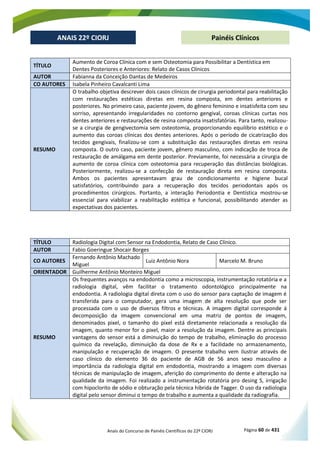 Anais do Concurso de Painéis Científicos do 22º CIORJ Página 60 de 431
ANAIS 22º CIORJ
ANAIS 22º CIORJ Painéis Clínicos
TÍTULO
Aumento de Coroa Clínica com e sem Osteotomia para Possibilitar a Dentística em
Dentes Posteriores e Anteriores: Relato de Casos Clínicos
AUTOR Fabianna da Conceição Dantas de Medeiros
CO AUTORES Isabela Pinheiro Cavalcanti Lima
RESUMO
O trabalho objetiva descrever dois casos clínicos de cirurgia periodontal para reabilitação
com restaurações estéticas diretas em resina composta, em dentes anteriores e
posteriores. No primeiro caso, paciente jovem, do gênero feminino e insatisfeita com seu
sorriso, apresentando irregularidades no contorno gengival, coroas clínicas curtas nos
dentes anteriores e restaurações de resina composta insatisfatórias. Para tanto, realizou-
se a cirurgia de gengivectomia sem osteotomia, proporcionando equilíbrio estético e o
aumento das coroas clínicas dos dentes anteriores. Após o período de cicatrização dos
tecidos gengivais, finalizou-se com a substituição das restaurações diretas em resina
composta. O outro caso, paciente jovem, gênero masculino, com indicação de troca de
restauração de amálgama em dente posterior. Previamente, foi necessária a cirurgia de
aumento de coroa clínica com osteotomia para recuperação das distâncias biológicas.
Posteriormente, realizou-se a confecção de restauração direta em resina composta.
Ambos os pacientes apresentavam grau de condicionamento e higiene bucal
satisfatórios, contribuindo para a recuperação dos tecidos periodontais após os
procedimentos cirúrgicos. Portanto, a interação Periodontia e Dentística mostrou-se
essencial para viabilizar a reabilitação estética e funcional, possibilitando atender as
expectativas dos pacientes.
TÍTULO Radiologia Digital com Sensor na Endodontia, Relato de Caso Clínico.
AUTOR Fabio Goeringue Shocair Borges
CO AUTORES
Fernando Antônio Machado
Miguel
Luiz Antônio Nora Marcelo M. Bruno
ORIENTADOR Guilherme Antônio Monteiro Miguel
RESUMO
Os frequentes avanços na endodontia como a microscopia, instrumentação rotatória e a
radiologia digital, vêm facilitar o tratamento odontológico principalmente na
endodontia. A radiologia digital direta com o uso do sensor para captação de imagem é
transferida para o computador, gera uma imagem de alta resolução que pode ser
processada com o uso de diversos filtros e técnicas. A imagem digital corresponde á
decomposição da imagem convencional em uma matriz de pontos de imagem,
denominados pixel, o tamanho do pixel está diretamente relacionada a resolução da
imagem, quanto menor for o pixel, maior a resolução da imagem. Dentre as principais
vantagens do sensor está a diminuição do tempo de trabalho, eliminação do processo
químico da revelação, diminuição da dose de Rx e a facilidade no armazenamento,
manipulação e recuperação de imagem. O presente trabalho vem ilustrar através de
caso clínico do elemento 36 do paciente de AGB de 56 anos sexo masculino a
importância da radiologia digital em endodontia, mostrando a imagem com diversas
técnicas de manipulação de imagem, aferição do comprimento do dente e alteração na
qualidade da imagem. Foi realizado a instrumentação rotatória pro desing S, irrigação
com hipoclorito de sódio e obturação pela técnica hibrida de Tagger. O uso da radiologia
digital pelo sensor diminui o tempo de trabalho e aumenta a qualidade da radiografia.
 