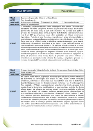 Anais do Concurso de Painéis Científicos do 22º CIORJ Página 62 de 431
ANAIS 22º CIORJ
ANAIS 22º CIORJ Painéis Clínicos
TÍTULO Odontoma Erupcionado: Relato de um Caso Clínico
AUTOR Fany Souza Lingordo
CO AUTORES Andrea Pereira de Morais Silvia Paula de Oliveira Ellen Rose Bundzman
ORIENTADOR Rebeca de Souza Azevedo
RESUMO
O odontoma (ODT) é considerado o tumor odontogênico mais comum. É assintomático,
descoberto em exame radiográfico de rotina ou pelo atraso na erupção de um dente
permanente. Em raros casos, o ODT pode erupcionar na cavidade oral, podendo
provocar dor e infecção. Dessa forma, o objetivo deste trabalho é apresentar um caso
raro de um ODT que erupcionou e que estava associado a um folículo pericoronário
hiperplásico. Paciente do sexo feminino, melanoderma, 6 anos, foi encaminhado ao
estomatologista para avaliação de aumento de volume na região do dente 36. Ao exame
físico, observou-se nódulo irregular e dolorido a mastigação associado a uma área de
tecido duro esbranquiçado semelhante a um dente, e que radiograficamente era
caracterizado por uma massa radiopaca. Foi realizada biópsia excisional e o exame
histopatológico revelou a presença de uma proliferação de tecido conjuntivo de arranjo
denso superficialmente e frouxo profundamente contendo focos de inflamação, ilhas e
cordões de epitélio odontogênico e fragmento contendo tecido dentinário e pulpar,
levando ao diagnóstico de um ODT associado a um folículo pericoronário hiperplásico. O
dente 36 erupcionou cinco meses depois. O presente caso clínico evidencia a
importância do acompanhamento rotineiro da erupção, o diagnóstico precoce e a
remoção cirúrgica do ODT permitindo o desenvolvimento harmônico da dentição.
TÍTULO Próteses Combinadas Utilizando Encaixe Resiliente Extracoronário: Relato de Caso Clínico
AUTOR Felipe Bernabé Lima
CO AUTORES Angela Martins
RESUMO
No caso de perdas dentais, as próteses implantossuportadas são a primeira alternativa
de tratamento na reabilitação oral parcial ou total, porém existem limitações
anatômicas, sistêmicas ou econômicas que impossibilitam esse tipo de tratamento.
Quando não é possível este tipo de tratamento com implantes, o uso de próteses parciais
fixas associadas a PPR com encaixes se tornam uma alternativa viável. A proposta deste
estudo clínico foi demonstrar a viabilidade de se obter estética e proteção dos dentes
pilares, através da utilização de próteses parciais removíveis associadas a próteses
parciais fixas através de encaixes resilientes extra-coronários, observando-se os
princípios biomecânicos que os casos de classe I de Kennedy exigem. Paciente, 72 anos,
sexo feminino, procurou atendimento com queixa de deslocamentos e fraturas
constantes das coroas provisórias, além de estética insatisfatória. Foi verificada também
a ausência dos elementos posteriores o que causou uma diminuição da dimensão vertical
de oclusão e perda de contenção posterior. O tratamento proposto à paciente incluiu
uma prótese parcial fixa metalocerâmica associada a uma prótese parcial removível a
encaixe, como forma de resolução estética e funcional do caso.
 