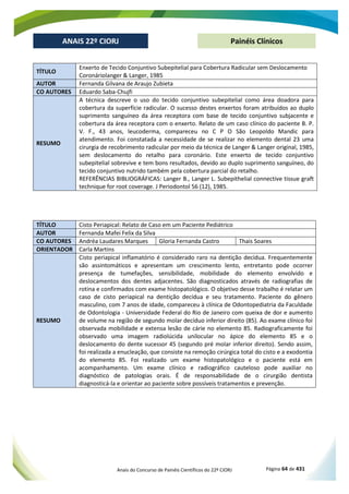 Anais do Concurso de Painéis Científicos do 22º CIORJ Página 64 de 431
ANAIS 22º CIORJ
ANAIS 22º CIORJ Painéis Clínicos
TÍTULO
Enxerto de Tecido Conjuntivo Subepitelial para Cobertura Radicular sem Deslocamento
Coronáriolanger & Langer, 1985
AUTOR Fernanda Gilvana de Araujo Zubieta
CO AUTORES Eduardo Saba-Chujfi
RESUMO
A técnica descreve o uso do tecido conjuntivo subepitelial como área doadora para
cobertura da superfície radicular. O sucesso destes enxertos foram atribuídos ao duplo
suprimento sanguíneo da área receptora com base de tecido conjuntivo subjacente e
cobertura da área receptora com o enxerto. Relato de um caso clínico do paciente B. P.
V. F., 43 anos, leucoderma, compareceu no C P O São Leopoldo Mandic para
atendimento. Foi constatada a necessidade de se realizar no elemento dental 23 uma
cirurgia de recobrimento radicular por meio da técnica de Langer & Langer original, 1985,
sem deslocamento do retalho para coronário. Este enxerto de tecido conjuntivo
subepitelial sobrevive e tem bons resultados, devido ao duplo suprimento sanguíneo, do
tecido conjuntivo nutrido também pela cobertura parcial do retalho.
REFERÊNCIAS BIBLIOGRÁFICAS: Langer B., Langer L. Subepithelial connective tissue graft
technique for root coverage. J Periodontol 56 (12), 1985.
TÍTULO Cisto Periapical: Relato de Caso em um Paciente Pediátrico
AUTOR Fernanda Mafei Felix da Silva
CO AUTORES Andréa Laudares Marques Gloria Fernanda Castro Thais Soares
ORIENTADOR Carla Martins
RESUMO
Cisto periapical inflamatório é considerado raro na dentição decídua. Frequentemente
são assintomáticos e apresentam um crescimento lento, entretanto pode ocorrer
presença de tumefações, sensibilidade, mobilidade do elemento envolvido e
deslocamentos dos dentes adjacentes. São diagnosticados através de radiografias de
rotina e confirmados com exame histopatológico. O objetivo desse trabalho é relatar um
caso de cisto periapical na dentição decídua e seu tratamento. Paciente do gênero
masculino, com 7 anos de idade, compareceu à clínica de Odontopediatria da Faculdade
de Odontologia - Universidade Federal do Rio de Janeiro com queixa de dor e aumento
de volume na região de segundo molar decíduo inferior direito (85). Ao exame clínico foi
observada mobilidade e extensa lesão de cárie no elemento 85. Radiograficamente foi
observado uma imagem radiolúcida unilocular no ápice do elemento 85 e o
deslocamento do dente sucessor 45 (segundo pré molar inferior direito). Sendo assim,
foi realizada a enucleação, que consiste na remoção cirúrgica total do cisto e a exodontia
do elemento 85. Foi realizado um exame histopatológico e o paciente está em
acompanhamento. Um exame clínico e radiográfico cauteloso pode auxiliar no
diagnóstico de patologias orais. É de responsabilidade de o cirurgião dentista
diagnosticá-la e orientar ao paciente sobre possíveis tratamentos e prevenção.
 