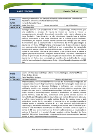 Anais do Concurso de Painéis Científicos do 22º CIORJ Página 65 de 431
ANAIS 22º CIORJ
ANAIS 22º CIORJ Painéis Clínicos
TÍTULO
Preservação de Alvéolos Pós-extração Através de Recobrimento com Membrana de
Plasma Rico em Fibrina: um Relato de Caso Clínico
AUTOR Fernanda Ramos Conhasca
CO AUTORES Rackel Gonçalves Vittorio Moraschini Ingrid Moutinho
ORIENTADOR Carolina Barbosa
RESUMO
A extração dentária é um procedimento de rotina na Odontologia. Imediatamente após
uma exodontia, o processo de reparo no interior do alvéolo é iniciado e,
consequentemente, alterações dimensionais nos tecidos moles e duros irão ocorrer de
forma fisiológica. Essas alterações, se não minimizadas, poderão levar a defeitos
estéticos importantes e uma maior dificuldade para a reabilitação com implantes.
Recentemente, foi proposto o uso de plasmas concentrados autólogos ricos em fatores
de crescimento para o preenchimento ou recobrimento de alvéolos pós-extração. O
plasma rico em fibrina (PRF) pertence a uma nova geração de concentrados de plasma
com processamento biomecânico simplificado e sem a necessidade de manipulação
bioquímica do sangue. Alguns estudos demonstraram o potencial do PRF em liberar
fatores de crescimento, citocinas e glicoproteínas, o que pode estimular e acelerar a
regeneração dos tecidos moles. O objetivo desse relato de caso clínico é demonstrar a
técnica de preservação de alvéolo pós-extração com recobrimento de membrana de
plasma rico em fibrina. Após a realização do procedimento, a cicatrização dos tecidos
moles foi acompanhada através de exame clínico e fotografias padronizadas durante 120
dias.
TÍTULO
Enxerto em Bloco para Reabilitação Estética Funcional da Região Anterior da Maxila -
Relato de Caso Clínico
AUTOR Flavio Warol Klen Santana
CO AUTORES Edgard Poiate Junior Eduardo Seixas Cardoso
RESUMO
A necessidade do posicionamento tridimensional ideal dos implantes osseointegráveis, por
vezes demanda uma série de procedimentos cirúrgicos de reconstruções ósseas para que
implantes respeitem as distâncias biológicas e inclinações que permitem uma
reabilitação protética com resultados previsíveis e estáveis. Objetivo: apresentar relato
de caso clínico no qual foi realizado enxerto em bloco (EB) para a correção de defeito
ósseo e instalação de um implante na reabilitação do elemento 13. Método: paciente,
gênero feminino, idade 20 anos, apresentava como queixa principal ausência do
elemento 13, perdido após exodontia traumática deste incluso. Clinicamente observou-
se defeito ósseo horizontal, em região estética. Diante do exposto, optou-se pela
utilização da técnica do EB, associada à ortodontia fixa, e em seguida instalação de
implante Biomet 3i, Osseotite Certain de 4.1 X 13 mm. Resultado: após finalização da
fase cirúrgica, tratamento ortodôntico e instalação da prótese pode-se observar que a
técnica do EB é eficiente na reconstrução dos rebordos alveolares. Conclusão: apesar da
técnica do EB levar a um maior número de intervenções cirúrgicas, a recuperação do
paciente é favorável e é possível alcançar resultado estético favorável de forma
previsível. Além disso, determinados casos demonstram-se com prognóstico favorável
quando se realiza planejamento multiprofissional.
 