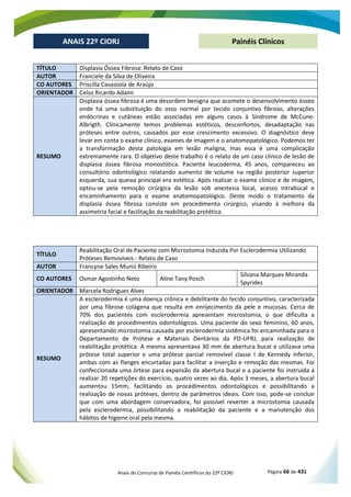 Anais do Concurso de Painéis Científicos do 22º CIORJ Página 66 de 431
ANAIS 22º CIORJ
ANAIS 22º CIORJ Painéis Clínicos
TÍTULO Displasia Óssea Fibrosa: Relato de Caso
AUTOR Franciele da Silva de Oliveira
CO AUTORES Priscilla Cavassola de Araújo
ORIENTADOR Celso Ricardo Adami
RESUMO
Displasia óssea fibrosa é uma desordem benigna que acomete o desenvolvimento ósseo
onde há uma substituição do osso normal por tecido conjuntivo fibroso, alterações
endócrinas e cutâneas estão associadas em alguns casos à Síndrome de McCune-
Albrigth. Clinicamente temos problemas estéticos, desconfortos, desadaptação nas
próteses entre outros, causados por esse crescimento excessivo. O diagnóstico deve
levar em conta o exame clínico, exames de imagem e o anatomopatológico. Podemos ter
a transformação desta patologia em lesão maligna, mas essa é uma complicação
extremamente rara. O objetivo deste trabalho é o relato de um caso clínico de lesão de
displasia óssea fibrosa monostótica. Paciente leucoderma, 45 anos, compareceu ao
consultório odontológico relatando aumento de volume na região posterior superior
esquerda, sua queixa principal era estética. Após realizar o exame clinico e de imagem,
optou-se pela remoção cirúrgica da lesão sob anestesia local, acesso intrabucal e
encaminhamento para o exame anatomopatológico. Deste modo o tratamento da
displasia óssea fibrosa consiste em procedimento cirúrgico, visando à melhora da
assimetria facial e facilitação da reabilitação protética.
TÍTULO
Reabilitação Oral de Paciente com Microstomia Induzida Por Esclerodermia Utilizando
Próteses Removíveis - Relato de Caso
AUTOR Francyne Sales Muniz Ribeiro
CO AUTORES Osmar Agostinho Neto Aline Tany Posch
Silvana Marques Miranda
Spyrides
ORIENTADOR Marcela Rodrigues Alves
RESUMO
A esclerodermia é uma doença crônica e debilitante do tecido conjuntivo, caracterizada
por uma fibrose colágena que resulta em enrijecimento da pele e mucosas. Cerca de
70% dos pacientes com esclerodermia apresentam microstomia, o que dificulta a
realização de procedimentos odontológicos. Uma paciente do sexo feminino, 60 anos,
apresentando microstomia causada por esclerodermia sistêmica foi encaminhada para o
Departamento de Prótese e Materiais Dentários da FO-UFRJ, para realização de
reabilitação protética. A mesma apresentava 30 mm de abertura bucal e utilizava uma
prótese total superior e uma prótese parcial removível classe I de Kennedy inferior,
ambas com as flanges encurtadas para facilitar a inserção e remoção das mesmas. Foi
confeccionada uma órtese para expansão da abertura bucal e a paciente foi instruída a
realizar 20 repetições do exercício, quatro vezes ao dia. Após 3 meses, a abertura bucal
aumentou 15mm, facilitando os procedimentos odontológicos e possibilitando a
realização de novas próteses, dentro de parâmetros ideais. Com isso, pode-se concluir
que com uma abordagem conservadora, foi possível reverter a microstomia causada
pela esclerodermia, possibilitando a reabilitação da paciente e a manutenção dos
hábitos de higiene oral pela mesma.
 