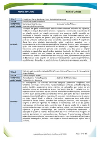 Anais do Concurso de Painéis Científicos do 22º CIORJ Página 67 de 431
ANAIS 22º CIORJ
ANAIS 22º CIORJ Painéis Clínicos
TÍTULO Cúspide em Garra: Relato de Caso e Revisão de Literatura
AUTOR Gabriel Inácio Melandes Silva
CO AUTORES Mariana da Silva Campos Leonardo Santos Antunes
ORIENTADOR Lívia Azeredo Alves Antunes
RESUMO
A cúspide em garra é uma cúspide adicional bem delineada, localizada na superfície,
vestibular ou lingual, de um dente anterior e representa a continuação ou a extensão de
um cíngulo normal, um cíngulo aumentado, uma pequena cúspide acessória, ou,
finalmente, a formação completa da cúspide em garra. Estimativas sugerem que a
frequência das cúspides em garra na população seja menor que 1%, e sua ocorrência
pode ser unilateral ou bilateral, sendo prevalente a ocorrência bilateral. A Cúspide em
Garra tem uma etiologia desconhecida, sendo geralmente associada com a
morfodiferenciação do estado de odontogênese do germe dentário e está intimamente
ligada com outras anomalias dentárias de má formação. É importante a percepção e
tratamento pelo profissional perante esta anomalia, pois dela pode-se originar
patologias e maloclusões, que afetarão a qualidade funcional e de vida do paciente. O
presente trabalho tem por objetivo de realizar a exposição de um caso clínico
documentado no Pólo Universitário de Nova Friburgo – UFF, apresentando um paciente
de 10 anos que exibia Cúspides em Garra nos incisivos centrais superiores permanentes,
possibilitando a discussão e as possíveis formas de tratamento acerca desta anomalia.
TÍTULO
Escleroterapia como Alternativa de Ótima Perspectiva para Tratamento de Hemangioma:
Relato de Caso.
AUTOR Gabriel Marques Bezerra
CO AUTORES Jhones Suelone Pontes Nogueira Gabriela de Melo Barbosa
ORIENTADOR Thalles Moreira Suassuna
RESUMO
Os hemangiomas são tumores vasculares benignos, geralmente congênitos, com
tendência à involução. Clinicamente representados por bolhas de conteúdo sanguíneo,
podem também apresentar-se como manchas de colorações que variam de um
vermelho intenso ao arroxeado de acordo com sua localização. O trabalho tem por
objetivo Ilustrar caso clínico de um paciente acometido com hemangioma envolvendo
cavidade bucal, descrevendo suas condições clínicas, bem como descrever tratamento
proposto. Paciente AFS, gênero masculino, 35 anos, com história de aumento de volume
em ápice lingual desde a infância. Clinicamente apresentava uma lesão séssil,
consistência flácida, indolor, superfície lisa, coloração arroxeada, sem ulcerações e
sangrava a estímulos vigorosos. Foi instituída a escleroterapia com o uso de agentes
esclerosantes intralesionais após anestesia local. O agente usado foi o oleato de
monoetanolamina. Após a primeira sessão o paciente evoluiu com formação de necrose
superficial e grande sintomatologia. Nas consultas subsequentes observamos a
resolução do quadro e ausência de necessidade de novas administrações do agente. O
paciente permanece em acompanhamento. Conclusão: A escleroterapia utilizando
oleato de monoetanolamina como agente esclerosante, é um tratamento eficiente para
pequenos hemangiomas, levando a total regressão da lesão sem maiores injurias para o
paciente.
 