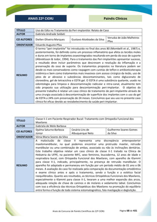 Anais do Concurso de Painéis Científicos do 22º CIORJ Página 68 de 431
ANAIS 22º CIORJ
ANAIS 22º CIORJ Painéis Clínicos
TÍTULO Uso do Edta no Tratamento da Peri-implantite: Relato de Caso
AUTOR Gabriela Andrade Soldati
CO AUTORES Diellen Oliveira Marques Gustavo Alcebiades da Silva
Veruska de João Malheiros
Pfau
ORIENTADOR Eduardo Augusto Pfau
RESUMO
O termo “peri-implantite” foi introduzido no final dos anos 80 (Mombelli et al., 1987) e,
posteriormente, foi definido como um processo inflamatório que afeta os tecidos moles
e duros em torno de implantes osseointegrados resultando em perda do osso de suporte
(Albrektsson & Isidor, 1994). Para o tratamento das Peri-implantites apresentar sucesso,
o resultado deve incluir parâmetros que descrevam a resolução da inflamação e a
preservação do osso de suporte. Os tratamentos propostos na literatura podem ser
desde os mais conservadores como raspagem com curetas de teflon e antibioticoterapia
sistêmica e bem como tratamentos mais invasivos com acesso cirúrgico da lesão, uso de
jatos de ar abrasivo e substâncias descontaminantes, tais como digluconato de
clorexidina, gel de tetraciclina e EDTA gel. O EDTA é uma substância quelante, usado na
odontologia para limpeza e descontaminação radicular e intra-canal, atualmente tem
sido proposto sua utilização para descontaminação peri-implantar. O objetivo do
presente trabalho é relatar um caso clínico de tratamento de peri-implantite através de
uma cirurgia associada à descontaminação de superfície dos implantes com o uso do gel
de EDTA a 24% com preservação de 24 meses. Concluímos que seu uso no presente caso
clínico foi eficaz devido ao restabelecimento da saúde peri-implantar.
TÍTULO
Classe Ii-1 em Paciente Respirador Bucal: Tratamento com Ortopedia Funcional dos
Maxilares
AUTOR Gabriela de Melo Barbosa
CO AUTORES
Djalma Saturno Barboza
Júnior
Cesário Lins de
Albuquerque Neto
Guilherme Soares Gomes
da Silva
ORIENTADOR Sônia Maria Soares da Silva
RESUMO
A maloclusão de classe II representa uma discrepância anteroposterior
maxilomandibular, na qual podemos encontrar uma protrusão maxilar, retrusão
mandibular ou uma combinação de ambas, associada ou não às inclinações dentárias.
Este trabalho objetiva relatar um caso clínico de classe II-1 tratado na Clínica de
Hebiatria da UFPE, na paciente MFC, sexo feminino, leucoderma, 12 anos de idade e
respiradora bucal, com Ortopedia Funcional dos Maxilares, com aparelho de Klammt
para classe II-1, indicado, principalmente, na presença de retrusão mandibular. O
aparelho foi adaptado e permaneceu em função por um período médio de 01 ano e 06
meses. A avaliação do caso foi realizada pela comparação da documentação ortodôntica
e exame clínico antes e após o tratamento, sendo a função e a estética facial
reequilibrados. Quanto aos resultados, as técnicas Ortopédicas Funcionais dos Maxilares,
especialmente o Klammt para classe II-1, levaram a uma melhor expansão dos arcos,
adequada relação de chave de caninos e de molares e vedamento labial. Concluímos
com isso a eficiência das técnicas Ortopédicas dos Maxilares na promoção do equilíbrio
entre forma e função de todo sistema estomatognático, fala mastigação e deglutição.
 