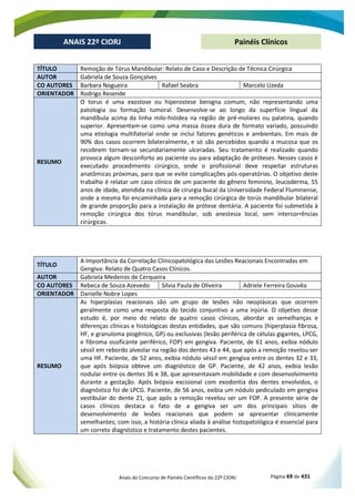 Anais do Concurso de Painéis Científicos do 22º CIORJ Página 69 de 431
ANAIS 22º CIORJ
ANAIS 22º CIORJ Painéis Clínicos
TÍTULO Remoção de Tórus Mandibular: Relato de Caso e Descrição de Técnica Cirúrgica
AUTOR Gabriela de Souza Gonçalves
CO AUTORES Barbara Nogueira Rafael Seabra Marcelo Uzeda
ORIENTADOR Rodrigo Resende
RESUMO
O torus é uma exostose ou hiperostese benigna comum, não representando uma
patologia ou formação tumoral. Desenvolve-se ao longo da superfície lingual da
mandíbula acima da linha milo-hióidea na região de pré-molares ou palatina, quando
superior. Apresentam-se como uma massa óssea dura de formato variado, possuindo
uma etiologia multifatorial onde se inclui fatores genéticos e ambientais. Em mais de
90% dos casos ocorrem bilateralmente, e só são percebidos quando a mucosa que os
recobrem tornam-se secundariamente ulceradas. Seu tratamento é realizado quando
provoca algum desconforto ao paciente ou para adaptação de próteses. Nesses casos é
executado procedimento cirúrgico, onde o profissional deve respeitar estruturas
anatômicas próximas, para que se evite complicações pós-operatórias. O objetivo deste
trabalho é relatar um caso clínico de um paciente do gênero feminino, leucoderma, 55
anos de idade, atendida na clínica de cirurgia bucal da Universidade Federal Fluminense,
onde a mesma foi encaminhada para a remoção cirúrgica de torús mandibular bilateral
de grande proporção para a instalação de prótese dentária. A paciente foi submetida à
remoção cirúrgica dos tórus mandibular, sob anestesia local, sem intercorrências
cirúrgicas.
TÍTULO
A Importância da Correlação Clínicopatológica das Lesões Reacionais Encontradas em
Gengiva: Relato de Quatro Casos Clínicos.
AUTOR Gabriela Medeiros de Cerqueira
CO AUTORES Rebeca de Souza Azevedo Silvia Paula de Oliveira Adriele Ferreira Gouvêa
ORIENTADOR Danielle Nobre Lopes
RESUMO
As hiperplasias reacionais são um grupo de lesões não neoplásicas que ocorrem
geralmente como uma resposta do tecido conjuntivo a uma injúria. O objetivo desse
estudo é, por meio do relato de quatro casos clínicos, abordar as semelhanças e
diferenças clínicas e histológicas destas entidades, que são comuns (hiperplasia fibrosa,
HF, e granuloma piogênico, GP) ou exclusivas (lesão periférica de células gigantes, LPCG,
e fibroma ossificante periférico, FOP) em gengiva. Paciente, de 61 anos, exibia nódulo
séssil em rebordo alveolar na região dos dentes 43 e 44, que após a remoção revelou ser
uma HF. Paciente, de 52 anos, exibia nódulo séssil em gengiva entre os dentes 32 e 33,
que após biópsia obteve um diagnóstico de GP. Paciente, de 42 anos, exibia lesão
nodular entre os dentes 36 e 38, que apresentavam mobilidade e com desenvolvimento
durante a gestação. Após biópsia excisional com exodontia dos dentes envolvidos, o
diagnóstico foi de LPCG. Paciente, de 56 anos, exibia um nódulo pediculado em gengiva
vestibular do dente 21, que após a remoção revelou ser um FOP. A presente série de
casos clínicos destaca o fato de a gengiva ser um dos principais sítios de
desenvolvimento de lesões reacionais que podem se apresentar clinicamente
semelhantes; com isso, a história clínica aliada à análise histopatológica é essencial para
um correto diagnóstico e tratamento destes pacientes.
 