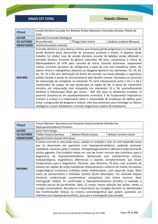 Anais do Concurso de Painéis Científicos do 22º CIORJ Página 71 de 431
ANAIS 22º CIORJ
ANAIS 22º CIORJ Painéis Clínicos
TÍTULO
Erosão Dentária Causada Por Bebidas Ácidas Afetando a Dentição Decídua: Relato de
Caso
AUTOR Gabriella Fernandes Rodrigues
CO AUTORES Bruna Barreto Thiago Isidro Vieira Andréa Laudares Marques
ORIENTADOR Andréa Gonçalves Antonio
RESUMO
A erosão dentária é uma doença crônica que provoca perda progressiva e irreversível de
tecido dentário duro, decorrente de processos químicos e ácidos. O objetivo deste
trabalho foi relatar caso de erosão dentária oriunda de bebidas ácidas afetando a
dentição decídua. Paciente do gênero masculino, 08 anos, compareceu à clínica de
Odontopediatria da UFRJ para consulta de rotina. Durante anamnese, responsável
relatou consumo excessivo de refrigerante à base de cola com frequência diária. Ao
exame clínico e radiográfico, observou-se desgaste dentário nos elementos: 53, 54, 63,
64, 74, 73 e 83 com diminuição do brilho do esmalte nas áreas afetadas e superfícies
polidas devido à perda da microanatomia pelo desafio erosivo. Constatou-se presença
de restauração de compósito no elemento 75, cárie interproximal entre o 53 e o 54 e
mantenedor de espaço do tipo banda-alça na região do 84. O plano de tratamento
consistiu em restauração com compósito nos elementos 53 e 54, aconselhamento
dietético e fluorterapia (flúor gel neutro - NaF 2%) para os elementos erodidos. O
paciente encontra-se em acompanhamento trimestral. É de fundamental importância
orientar a criança e o responsável sobre a necessidade de mudanças de hábitos para
evitar a progressão do desgaste e realizar uma boa anamnese para investigar os fatores
etiológicos e assim estabelecer o correto diagnóstico e plano de tratamento.
TÍTULO
Tumor Marrom: Ocorrência em Paciente Sistemicamente Afetado Por
Hiperparatireoidismo Primário
AUTOR Giele Tenisi Braga
CO AUTORES Thalita Teixeira Santana Delano Oliveira Souza Bráulio Carneiro Júnior
ORIENTADOR Águida Cristina Gomes Henriques
RESUMO
O tumor marrom é uma lesão óssea, isolada ou múltipla e com ou sem expansão óssea
que se desenvolve em pacientes com hiperparatireoidismo, podendo acometer
mandíbula, clavícula, pelve e costelas. Histopatologicamente é idêntica à lesão central de
células gigantes. Este trabalho relata um caso de tumor marrom que contribuiu para o
diagnóstico de hiperparatireoidismo, destacando suas características clínicas,
histopatológicas, diagnósticos diferenciais e exames complementares que foram
fundamentais para o diagnóstico. Paciente, sexo feminino, 70 anos, com aumento de
volume nas regiões de corpo mandibular bilateralmente e anterior de maxila. Os exames
imaginológicos mostraram múltiplas lesões multiloculares, com expansão óssea. Altos
níveis de paratormônio e fosfatase alcalina foram detectados. Foi realizada biópsia
incisional, evidenciando características compatíveis com tumor marrom. Após
investigação médica, foi confirmado o hiperparatireoidismo primário e realizada a
remoção parcial da paratireóide. Após 12 meses, houve redução das lesões, sendo a
cirurgia conservadora. Ressalta-se a importância do cirurgião-dentista na identificação
das manifestações clínicas no sistema estomatognático que podem acometer um
indivíduo com hiperparatireoidismo, para que a investigação seja iniciada.
 