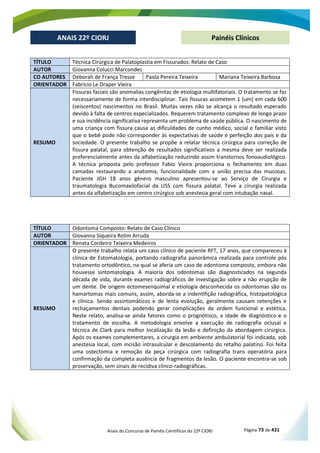 Anais do Concurso de Painéis Científicos do 22º CIORJ Página 73 de 431
ANAIS 22º CIORJ
ANAIS 22º CIORJ Painéis Clínicos
TÍTULO Técnica Cirúrgica de Palatoplastia em Fissurados: Relato de Caso
AUTOR Giovanna Colucci Marcondes
CO AUTORES Deborah de França Tresse Paola Pereira Teixeira Mariana Teixeira Barbosa
ORIENTADOR Fabrício Le Draper Vieira
RESUMO
Fissuras faciais são anomalias congênitas de etiologia multifatoriais. O tratamento se faz
necessariamente de forma interdisciplinar. Tais fissuras acometem 1 (um) em cada 600
(seiscentos) nascimentos no Brasil. Muitas vezes não se alcança o resultado esperado
devido à falta de centros especializados. Requerem tratamento complexo de longo prazo
e sua incidência significativa representa um problema de saúde pública. O nascimento de
uma criança com fissura causa as dificuldades de cunho médico, social e familiar visto
que o bebê pode não corresponder às expectativas de saúde e perfeição dos pais e da
sociedade. O presente trabalho se propõe a relatar técnica cirúrgica para correção de
fissura palatal, para obtenção de resultados significativos a mesma deve ser realizada
preferencialmente antes da alfabetização reduzindo assim transtornos fonoaudiológico.
A técnica proposta pelo professor Fabio Vieira proporciona o fechamento em duas
camadas restaurando a anatomia, funcionalidade com a união precisa das mucosas.
Paciente JGH 18 anos gênero masculino apresentou-se ao Serviço de Cirurgia e
traumatologia Bucomaxilofacial da USS com fissura palatal. Teve a cirurgia realizada
antes da alfabetização em centro cirúrgico sob anestesia geral com intubação nasal.
TÍTULO Odontoma Composto: Relato de Caso Clínico
AUTOR Giovanna Siqueira Rolim Arruda
ORIENTADOR Renata Cordeiro Teixeira Medeiros
RESUMO
O presente trabalho relata um caso clínico de paciente RFT, 17 anos, que compareceu à
clínica de Estomatologia, portando radiografia panorâmica realizada para controle pós
tratamento ortodôntico, na qual se aferia um caso de odontoma composto, embora não
houvesse sintomatologia. A maioria dos odontomas são diagnosticados na segunda
década de vida, durante exames radiográficos de investigação sobre a não erupção de
um dente. De origem ectomesenquimal e etiologia desconhecida os odontomas são os
hamartomas mais comuns, assim, aborda-se a indentifição radiográfica, histopatológica
e clínica. Sendo assintomáticos e de lenta evolução, geralmente causam retenções e
rechaçamentos dentais podendo gerar complicações de ordem funcional e estética.
Neste relato, analisa-se ainda fatores como o prognótisco, a idade de diagnóstico e o
tratamento de escolha. A metodologia envolve a execução de radiografia oclusal e
técnica de Clark para melhor localização da lesão e definição da abordagem cirúrgica.
Após os exames complementares, a cirurgia em ambiente ambulatorial foi indicada, sob
anestesia local, com incisão intrasulcular e descolamento do retalho palatino. Foi feita
uma ostectomia e remoção da peça cirúrgica com radiografia trans operatória para
confirmação da completa ausência de fragmentos da lesão. O paciente encontra-se sob
proservação, sem sinais de recidiva clínco-radiográficas.
 