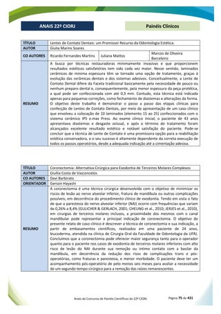 Anais do Concurso de Painéis Científicos do 22º CIORJ Página 75 de 431
ANAIS 22º CIORJ
ANAIS 22º CIORJ Painéis Clínicos
TÍTULO Lentes de Contato Dentais: um Promissor Recurso da Odontologia Estética.
AUTOR Giulia Marins Soares
CO AUTORES Ricardo Fernandes Martins Juliana Mattos
Marcos de Oliveira
Barceleiro
RESUMO
A busca por técnicas restauradoras minimamente invasivas e que proporcionem
resultados estéticos satisfatórios tem sido cada vez maior. Nesse sentido, laminados
cerâmicos de mínima espessura têm se tornado uma opção de tratamento, graças à
evolução das cerâmicas dentais e dos sistemas adesivos. Conceitualmente, a Lente de
Contato Dental difere da Faceta tradicional basicamente pela necessidade de pouco ou
nenhum preparo dental e, consequentemente, pela menor espessura da peça protética,
a qual pode ser confeccionada com até 0,3 mm. Contudo, esta técnica está indicada
apenas para pequenas correções, como fechamento de diastemas e alterações da forma.
O objetivo deste trabalho é demonstrar o passo a passo das etapas clínicas para
confecção de Lentes de Contato Dentais, por meio da apresentação de um caso clínico
que envolveu a colocação de 10 laminados (elemento 15 ao 25) confeccionados com o
sistema cerâmico IPS e.max Press. Ao exame clínico inicial, o paciente de 43 anos
apresentava diastemas e desgaste oclusal, e após o término do tratamento foram
alcançados excelente resultado estético e notável satisfação do paciente. Pode-se
concluir que a técnica de Lente de Contato é uma promissora opção para a reabilitação
estética conservadora, e o seu sucesso é altamente dependente da correta execução de
todos os passos operatórios, desde a adequada indicação até a cimentação adesiva.
TÍTULO Coronectomia: Alternativa Cirúrgica para Exodontia de Terceiros Molares Complexos
AUTOR Giullia Costa de Vasconcelos
CO AUTORES Davi Barbirato
ORIENTADOR Gerson Hayashi
RESUMO
A coronectomia é uma técnica cirúrgica desenvolvida com o objetivo de minimizar os
riscos de lesão ao nervo alveolar inferior, fratura de mandíbula ou outras complicações
possíveis, em decorrência do procedimento clínico de exodontia. Tendo em vista o fato
de que a parestesia do nervo alveolar inferior (NAI) ocorre com frequências que variam
de 0,26% a 8,4% (GULICHER & GERLACH, 2001; CHEUNG et al., 2010; JERJES et al., 2010),
em cirurgias de terceiros molares inclusos, a proximidade dos mesmos com o canal
mandibular pode representar a principal indicação de coronectomia. O objetivo do
presente relato de caso clínico é descrever a técnica de coronectomia e sua indicação, a
partir de embasamentos científicos, realizados em uma paciente de 24 anos,
leucoderma, atendida na clínica de Cirurgia Oral da Faculdade de Odontologia da UFRJ.
Concluímos que a coronectomia pode oferecer maior segurança tanto para o operador
quanto para o paciente nos casos de exodontia de terceiros molares inferiores com alto
risco de lesão do NAI durante sua remoção ou intimo contato com a basilar da
mandíbula, em decorrência da redução dos risos de complicações trans e pós-
operatórias, como fraturas e parestesia, e menor morbidade. O paciente deve ter um
acompanhamento pós-operatório de pelo menos seis meses para avaliar a necessidade
de um segundo tempo cirúrgico para a remoção das raízes remanescentes.
 