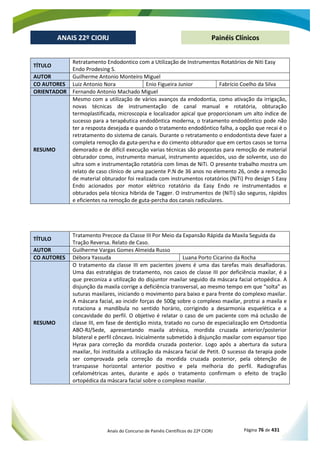 Anais do Concurso de Painéis Científicos do 22º CIORJ Página 76 de 431
ANAIS 22º CIORJ
ANAIS 22º CIORJ Painéis Clínicos
TÍTULO
Retratamento Endodontico com a Utilização de Instrumentos Rotatórios de Niti Easy
Endo Prodesing S.
AUTOR Guilherme Antonio Monteiro Miguel
CO AUTORES Luiz Antonio Nora Enio Figueira Junior Fabrício Coelho da Silva
ORIENTADOR Fernando Antonio Machado Miguel
RESUMO
Mesmo com a utilização de vários avanços da endodontia, como ativação da irrigação,
novas técnicas de instrumentação de canal manual e rotatória, obturação
termoplastificada, microscopia e localizador apical que proporcionam um alto índice de
sucesso para a terapêutica endodôntica moderna, o tratamento endodôntico pode não
ter a resposta desejada e quando o tratamento endodôntico falha, a opção que recai é o
retratamento do sistema de canais. Durante o retratamento o endodontista deve fazer a
completa remoção da guta-percha e do cimento obturador que em certos casos se torna
demorado e de difícil execução varias técnicas são propostas para remoção de material
obturador como, instrumento manual, instrumento aquecidos, uso de solvente, uso do
ultra som e instrumentação rotatória com limas de NiTi. O presente trabalho mostra um
relato de caso clinico de uma paciente P.N de 36 anos no elemento 26, onde a remoção
de material obturador foi realizada com instrumentos rotatórios (NiTi) Pro design S Easy
Endo acionados por motor elétrico rotatório da Easy Endo re instrumentados e
obturados pela técnica hibrida de Tagger. O instrumentos de (NiTi) são seguros, rápidos
e eficientes na remoção de guta-percha dos canais radiculares.
TÍTULO
Tratamento Precoce da Classe III Por Meio da Expansão Rápida da Maxila Seguida da
Tração Reversa. Relato de Caso.
AUTOR Guilherme Vargas Gomes Almeida Russo
CO AUTORES Débora Yassuda Luana Porto Cicarino da Rocha
RESUMO
O tratamento da classe III em pacientes jovens é uma das tarefas mais desafiadoras.
Uma das estratégias de tratamento, nos casos de classe III por deficiência maxilar, é a
que preconiza a utilização do disjuntor maxilar seguido da máscara facial ortopédica. A
disjunção da maxila corrige a deficiência transversal, ao mesmo tempo em que “solta” as
suturas maxilares, iniciando o movimento para baixo e para frente do complexo maxilar.
A máscara facial, ao incidir forças de 500g sobre o complexo maxilar, protrai a maxila e
rotaciona a mandíbula no sentido horário, corrigindo a desarmonia esquelética e a
concavidade do perfil. O objetivo é relatar o caso de um paciente com má oclusão de
classe III, em fase de dentição mista, tratado no curso de especialização em Ortodontia
ABO-RJ/Sede, apresentando maxila atrésica, mordida cruzada anterior/posterior
bilateral e perfil côncavo. Inicialmente submetido à disjunção maxilar com expansor tipo
Hyrax para correção da mordida cruzada posterior. Logo após a abertura da sutura
maxilar, foi instituída a utilização da máscara facial de Petit. O sucesso da terapia pode
ser comprovada pela correção da mordida cruzada posterior, pela obtenção de
transpasse horizontal anterior positivo e pela melhoria do perfil. Radiografias
cefalométricas antes, durante e após o tratamento confirmam o efeito de tração
ortopédica da máscara facial sobre o complexo maxilar.
 